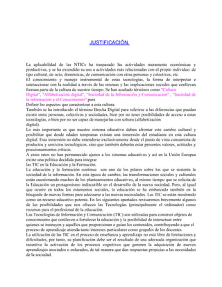 JUSTIFICACIÓN.

La aplicabilidad de las NTICs ha traspasado las actividades meramente económicas y
productivas, y se ha extendido su uso a actividades más relacionadas con el propio individuo: de
tipo cultural, de ocio, domésticas, de comunicación con otras personas y colectivos, etc.
El conocimiento y manejo instrumental de estas tecnologías, la forma de interpretar e
interaccionar con la realidad a través de las mismas y las implicaciones sociales que conllevan
forman parte de la cultura de nuestro tiempo. Se han acuñado términos como "Cultura
Digital", "Alfabetización digital", "Sociedad de la Información y Comunicación" , "Sociedad de
la información y el Conocimiento" para
Definir los aspectos que caracterizan a esta cultura.
También se ha introducido el término Brecha Digital para referirse a las diferencias que puedan
existir entre personas, colectivos y sociedades, bien por no tener posibilidades de acceso a estas
tecnologías, o bien por no ser capaz de manejarlas con soltura (alfabetización
digital).
Lo más importante es que nuestro sistema educativo deben afrontar este cambio cultural y
posibilitar que desde edades tempranas existan una inmersión del estudiante en esta cultura
digital. Esta inmersión no debe entenderse exclusivamente desde el punto de vista consumista de
productos y servicios tecnológicos, sino que también deberán estar presentes valores, actitudes y
posicionamientos críticos.
A estos retos no han permanecido ajenos a los sistemas educativos y así en la Unión Europea
existe una política decidida para integrar
las TIC en la Educación y la Formación.
La educación y la formación continua son uno de los pilares sobre los que se sustenta la
sociedad de la información. En esta época de cambio, las transformaciones sociales y culturales
están cuestionando muchos de los planteamientos educativos, al mismo tiempo que se solicita de
la Educación un protagonismo indiscutible en el desarrollo de la nueva sociedad. Pero, al igual
que ocurre en todos los estamentos sociales, la educación se ha embarcado también en la
búsqueda de nuevas formas para adecuarse a las nuevas necesidades. Las TIC se están mostrando
como un recurso educativo potente. En los siguientes apartados revisaremos brevemente algunos
de las posibilidades que nos ofrecen las Tecnologías (principalmente el ordenador) como
recursos para el profesional de la educación.
Las Tecnologías de Información y Comunicación (TIC) son utilizadas para construir objetos de
conocimiento que conlleven a fortalecer la educación y la posibilidad de interactuar entre
quienes se instruyen y aquéllos que proporcionan o guían los contenidos, contribuyendo a que el
proceso de aprendizaje atienda tanto intereses particulares como grupales de los docentes.
La utilización de las TIC en el proceso de enseñanza y aprendizaje no está libre de limitaciones y
dificultades, por tanto, su planificación debe ser el resultado de una adecuada organización que
incentive la activación de los procesos cognitivos que generen la adquisición de nuevos
aprendizajes asociados o enlazados, de tal manera que den respuestas propicias a las necesidades
de la sociedad.

 