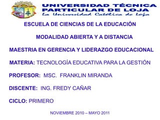 ESCUELA DE CIENCIAS DE LA EDUCACIÓN       MODALIDAD ABIERTA Y A DISTANCIA   MAESTRIA EN GERENCIA Y LIDERAZGO EDUCACIONAL MATERIA: TECNOLOGÍA EDUCATIVA PARA LA GESTIÓN      PROFESOR:  MSC.  FRANKLIN MIRANDA      DISCENTE:  ING. FREDY CAÑAR      CICLO: PRIMERO NOVIEMBRE 2010 – MAYO 2011 QUITO – ECUADOR 