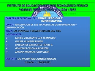 CARRERA PROFESIONAL DE : COMPUTACION E
INFORMATICA
CURSO: INTEGRACION DE LAS TECNOLOGIAS DE INFORMACION Y
COMUNICACIÓN.
TEMA: LAS VENTAJAS Y DESVENTAJAS DE LAS TICS
INTEGRANTES:
 LARICO VILLASANTE LUIS FERNANDO
 QUISPE HUMPIRE EDGAR
 BARRANTES BARRANTES HENRY B.
 GONZALES CALCINA SILVESTRE
 ZAPANA MAMANI JULIO CESAR
DOCENTE: LIC. VICTOR RAUL QUERIA ROSADO
JULIACA - 14/05/2013
INSTITUTO DE EDUCACIÓN SUPERIOR TECNOLÓGICO PÚBLICO
“MANUEL NÚÑEZ BUTRÓN” JULIACA - 2013
 