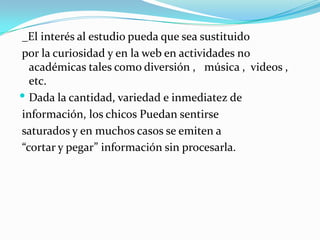  _El interés al estudio pueda que sea sustituido por la curiosidad y en la web en actividades no académicas tales como diversión ,   música ,  videos , etc. Dada la cantidad, variedad e inmediatez de información, los chicos Puedan sentirse saturados y en muchos casos se emiten a “cortar y pegar” información sin procesarla. 