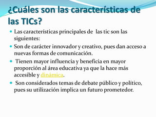 ¿Cuáles son las características de las TICs?Las características principales de  las tic son las  siguientes: Son de carácter innovador y creativo, pues dan acceso a nuevas formas de comunicación.  Tienen mayor influencia y beneficia en mayor proporción al área educativa ya que la hace más accesible y dinámica.  Son considerados temas de debate público y político, pues su utilización implica un futuro prometedor. 