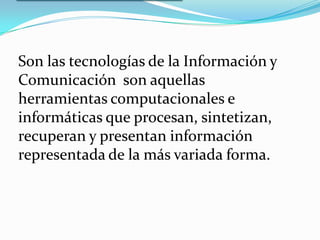 LA INTEGRACION DE LAS TIC  Son las tecnologías de la Información yComunicación  son aquellas herramientas computacionales e informáticas que procesan, sintetizan, recuperan y presentan información representada de la más variada forma.  