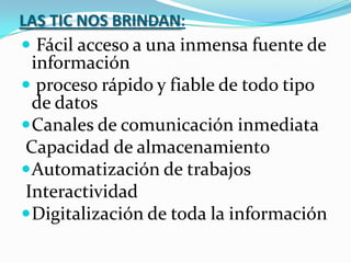 LAS TIC NOS BRINDAN:Fácil acceso a una inmensa fuente de información proceso rápido y fiable de todo tipo de datos Canales de comunicación inmediata  Capacidad de almacenamiento Automatización de trabajos  Interactividad Digitalización de toda la información
