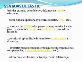 VENTAJAS DE LAS TIC  _brindar grandes beneficios y adelantos en salud y    educación.  _ potenciar a las personas y actores sociales, ONG, etc.,     _ apoyar a las PYMEde las personas empresarias locales para    presentar y vender sus productos a través de la Internet.     _permitir el aprendizaje interactivo y la educación a distancia.    _  impartir nuevos conocimientos que requieren muchas competencias, (motivación, disciplina, etc.).      _ofrecer nuevas formas de trabajo, como teletrabajo 