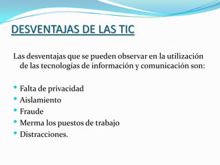 DESVENTAJAS DE LAS TICLas desventajas que se pueden observar en la utilización de las tecnologías de información y comunicación son: Falta de privacidad Aislamiento Fraude Merma los puestos de trabajo Distracciones.