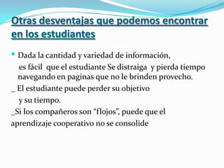 Otras desventajas que podemos encontrar en los estudiantes Dada la cantidad y variedad de información,    es fácil  que el estudiante Se distraiga  y pierda tiempo navegando en paginas que no le brinden provecho._ El estudiante puede perder su objetivo    y su tiempo.  _Si los compañeros son “flojos”, puede que el aprendizaje cooperativo no se consolide