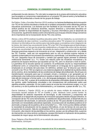 PONENCIA: VI CONGRESO VIRTUAL DE AIDIPE

profesorado ha sido decisivo. Por otro lado la exigencia de la propia administración educativa
que ha exigido un compromiso materializado en un proyecto TIC para el centro y ha facilitado la
formación del profesorado a través de los grupos de trabajo.
De Pablos, Colás y González Ramírez (2010) analizan los factores facilitadores de la innovación
con TIC en los centros escolares a través de un análisis comparativo entre diferentes políticas
educativas autonómicas. Los factores que han facilitado el uso innovador de las TIC son: la
actitud positiva de los colectivos docentes, equipos directivos y comunidad educativa en
general; también la disponibilidad de espacios y recursos informáticos para el desarrollo de
innovaciones. Igualmente destaca sobre otros factores que el equipo directivo tenga conciencia
de la importancia de la incorporación de las TIC a los centros.
Alonso y otros (2010) analizan la política educativa sobre TIC en Cataluña y su concreción en
cuatro estudios de caso (centros). La política educativa sobre TIC empieza con el objetivo de
introducir la informática en los centros para más tarde pasar a concebirse como integración de
la misma. Así mismo hay una evolución de las TIC a las TAC (Tecnologías para el Aprendizaje y
el Conocimiento), en las que los proyectos colaborativos y el papel más activo de los alumnos
parece ser una prioridad. Por otro lado, del estudio de casos concluyen que los centros adoptan
diversas posiciones respecto a la innovación en el uso, integración y construcción en y desde
las TIC. Cuentan cada vez con equipamiento pero su uso no siempre supone mejoras ni
cambios sustanciales en los procesos de enseñanza y aprendizaje. Los docentes que usan las
TIC son “pequeños focos de innovación y cambio que apenas logran permear la dinámica
institucional dominante” (o.c, 71). Existe una relación entre las iniciativas innovadoras y la
presencia de equipos directivos que apuestan por las TIC, pero no alcanzan a todo el centro.
La gramática de la escuela apenas se cuestiona. El profesorado asume su responsabilidad
profesional como un compromiso individual formulado en el lenguaje de la supervivencia y
emplazada en el contexto del aula-clase. En definitiva, señalan que “el discurso que intenta
convertir a las TIC en TAC se origina en una instancia alejada de la realidad de la práctica diaria
de los centros, de la mentalidad y de las condiciones de trabajo del profesorado. De ahí que a la
transformación necesaria para que el concepto circule y comience a ser apropiado por el
profesorado y las instituciones educativas le quede un largo recorrido. De hecho, en la práctica,
más allá de comenzar a formar parte, o no, del lenguaje pedagógico, las formas de utilización
de las TIC o las TAC, a pesar de la existencia de propuestas articuladas desde la dirección de
los centros, están fuertemente vinculadas a las concepciones del profesorado sobre qué
significa enseñar y aprender. En los cuatro casos se ve que las innovaciones surgen, o no, en
los centros y no de la política de la Administración y, en ocasiones, a pesar de ella” (o.c.,72).
García Valcárcel y Tejedor (2010), en su estudio de casos múltiple de evaluación de la
innovación escolar basada en TIC en Castilla y León, destacan como puntos fuertes “la
disponibilidad de dotación importante de tecnología, la alta motivación y compromiso del
profesorado en el desarrollo de proyectos de innovación apoyados desde el Equipo Directivo, la
concepción de las TIC como herramientas, la satisfacción del profesorado, el desarrollo de una
alta motivación del alumnado, la valoración positiva de las TIC para atender la diversidad y al
alumnado con necesidades educativas especiales, la consecución de resultados positivos en el
alumnado y el apoyo de los padres y de la comunidad” (o.c., 140). Como puntos débiles señalan
la necesidad de actualización de los equipos informáticos, el uso de tiempo de ocio para los
proyectos de innovación, falta de coordinadores TIC en los centros como dinamizadores de la
innovación, alta rotación de las plantillas en los centros, escaso uso de software libre, ausencia
de intercambio con otros centros o profesores, escasa información e implicación de los padres y
necesidad de mayor apoyo de la Administración educativa.
Sosa, Peligros y Díaz Muriel (2010), en su estudio de casos sobre buenas prácticas con TIC en
Extremadura, concluyen:

Boza y Toscano (2011). Buenas practicas en integración de las TIC en educación…

10

 