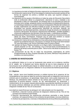 PONENCIA: VI CONGRESO VIRTUAL DE AIDIPE

-La importancia de dotar al Sistema Educativo regional de una infraestructura tecnológica.
-La introducción masiva de las TIC en los colegios e institutos ha provocado cambios en las
formas de organizar los centros y también las aulas, que suponen ventajas e
inconvenientes.
-La disposición de los equipos informáticos en todas las aulas de Educación Secundaria
evita al profesorado alterar su programación, abandonar el aula y trasladar a los
estudiantes a salas con ordenadores. Sin embargo esto no es percibido por todos los
docentes como ventaja, señalando ciertos inconvenientes en la práctica de la docencia.
La metodología didáctica se ve determinada por la disposición inflexible del mobiliario de
la clase, organización que dificulta el trabajo en grupo, la discusión en clase y otras
actividades que precisan agrupamientos diferentes del alumnado. Además, los
ordenadores son demasiado grandes, reduciendo el lugar de estudio y la visibilidad de
la pizarra y del docente. Se proponen disposiciones más flexibles, pantallas abatibles y
conexiones inalámbricas que permitan mover las mesas, u ordenadores portátiles.
-El profesorado de Primaria e Infantil encuentra trabas organizativas y horarias a la hora de
utilizar las Aulas Tecnológicas. Proponen que en cada aula existiera un equipo
informático conectado a un proyector o Pizarra Digital Interactiva.
-La introducción masiva de los ordenadores en las aulas presenta dificultades a la hora de
resolver los problemas técnicos. Se propone la creación de la figura del Administrador
TIC para Secundaria y del Técnico Informático para Primaria e Infantil
-Un ejemplo de Buena Práctica educativa es la figura del/la Coordinador/a TIC, como
“experto docente” en TIC. Sin embargo, muy a menudo los/as Coordinadores/as no
disponen del tiempo suficiente para su labor. Sería mucho más eficaz la creación de un
Equipo TIC.
-La incorporación de las TIC en todos los documentos organizativos de centro
(Programaciones de Aula, Proyecto Educativo de Centro, Memoria Final) también se
considera una buena práctica.

2. DISEÑO DE INVESTIGACIÓN
La justificación básica en la que se fundamenta este estudio es la evidencia científica
en el estado de la literatura que hemos descrito de que la mera presencia de las
tecnologías no es suficiente para mejorar la calidad educativa, a no ser que se apueste
de forma decidida por su integración didáctica en los procesos de enseñanza-aprendizaje.
2.1. Objetivos
Este estudio tiene como finalidad promover un análisis riguroso de la presencia de las
computadoras en las aulas de clase de una forma masiva para su integración como recurso
ordinario para la enseñanza y el aprendizaje. Hasta ahora, como puede observarse en la
literatura, los ordenadores habían entrado en los centros sólo puntualmente o en aulas
específicas. El enorme esfuerzo inversor de las administraciones en dotaciones y
mantenimiento de los equipos requiere estos estudios, que pretenden identificar un conjunto
de buenas prácticas didácticas que permitan señalar pautas futuras de acción para una
integración rentable de las TICs en la educación.
Los objetivos específicos que se persiguen con este proyecto son los siguientes:
1. Identificar y describir buenas prácticas de integración didáctica de las TICs en los
procesos de enseñanza-aprendizaje.
2. Describir rigurosamente las experiencias educativas asociadas a esas buenas
prácticas, con especial énfasis en los contextos de aprendizaje y recursos didácticos.
3. Analizar las percepciones, vivencias e interpretaciones de los profesores participantes

Boza y Toscano (2011). Buenas practicas en integración de las TIC en educación…

11

 