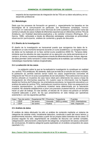 PONENCIA: VI CONGRESO VIRTUAL DE AIDIPE

respecto de las experiencias de integración de las TICs en su labor educativa y en su
desarrollo profesional.
2.2. Metodología
Dado que los procesos de formación en general y, especialmente los basados en las
tecnologías de la comunicación en particular, son fenómenos complejos, h e m o s
u t i l i z a d o e n este estudio sobre todo técnicas de corte cualitativo, que tendrán como eje
central un estudio de casos múltiple de diferentes experiencias en diferentes centros TICs de
Andalucía, con finalidad descriptiva-explicativa y de carácter inclusivo (Rodríguez, Gil y
García, 1996), vehiculado a través de diferentes estrategias: entrevistas en profundidad,
observación participante, análisis de contenido y grupos de discusión.
2.3. Diseño de la investigación
El diseño de la investigación es transversal puesto que recogemos los datos de la
realidad en un solo momento temporal (durante un curso académico). La recogida masiva
de datos se ha realizado en la fase central (curso académico 2009-10). Tampoco debe
olvidarse que los estudios de caso requieren en su ejecución una cierta permanencia en el
campo o, al menos, sucesivas indagaciones a través de diferentes técnicas. Incluso, algunas
de éstas permiten cierta narración o visión retrospectiva de la realidad, que confieren a esta
metodología importantes matices longitudinales.
2.4. La selección de los casos
La población sobre la que se ha realizado la investigación la constituyen en realidad
los centros TICs andaluces. No obstante, dado que se trata de un estudio de casos múltiple,
la población en sentido estricto serían todos los casos (experiencias concretas de
integración de TICs en el aula) susceptibles de ser estudiados. Para seleccionar los casos
hemos utilizado un muestreo de caso típico ideal pero obteniendo los casos a base de
triangulación de informantes expertos. En nuestro caso la información nos ha llegado
desde los Centros de Profesores, los orientadores escolares, la inspección educativa y un
análisis de webs de centros TICs, realizada por nosotros mismos. Esto nos asegurará una
muestra representativa. La suficiencia muestral viene determinada por la saturación
muestral. No obstante establecimos a priori una previsión muestral teórica, al menos para
hacer un plan de trabajo. En ese sentido, el estudio de 10 casos nos pareció un tamaño
muestral adecuado a priori, de los que presentamos en este trabajo por operativas
solamente 2, con los siguientes perfiles:
Caso Tipo de centro
1
CEIP
2
CEIP

Experiencia TIC Provincia
de centro
Granada
de centro
Huelva

Trayectoria
2003 (y antes)

Fuentes
CEP, Orientadores
web, inspección

2.5. Análisis de datos
El análisis de datos efectuado ha sido un análisis de contenido mediante un sistema de
categorías de carácter mixto: inicialmente deductivo, construido a partir del marco teórico, y
posteriormente inductivo, reformulado a partir de los propios datos extraídos de los casos. El
proceso seguido ha sido: segmentación de unidades de discurso con sentido completo,
categorización, estructuración y descripción de categorías, comparación de casos y extracción
de conclusiones. El sistema categorial queda explicitado en el análisis comparativo de casos
(apartado 3.3.)

Boza y Toscano (2011). Buenas practicas en integración de las TIC en educación…

12

 