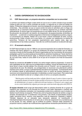 PONENCIA: VI CONGRESO VIRTUAL DE AIDIPE

3.

CASOS: EXPERIENCIAS TIC EN EDUCACIÓN

3.1.

CEIP Abencerrajes: un proyecto educativo compartido con la comunidad

Lo primero que destaca al llegar a este centro es que no es un centro cerrado al que acceder
cuesta el paso por uno o varios controles de acceso. Lo segundo es un clima de trabajo sin
rigidez. Profesores trabajando sin tensión, alumnos trabajando con aplicación, conversaciones
contenidas... Hay actividad, se oye un suave sonido de aulas en actividad, pero no llega a la
estridencia de un escenario descontrolado ni al silencio sepulcral de un contexto reprimido
artificialmente. En tercer lugar nos sorprende que no nos hablen de las TIC sino de educación.
De educación, de motivación, de creación, de cooperación, de equipos docentes, de familias, de
implicación… La atención a nuestras preguntas e intenciones investigadoras es activa y segura.
La conversación es relajada. Hablan de lo que hacen y llevan haciéndolo 24 años, aunque
evolucionando. Están a gusto con lo que hacen y lo cuentan con satisfacción no exenta de
autocrítica. Tampoco se han preparado especialmente para nuestra visita, algo que
comprobamos en las visitas sucesivas. Todo ello nos confirma el acierto en la elección del caso.
3.1.1. El escenario educativo
El CEIP Abencerrajes se crea en 1986 en una zona de expansión de la ciudad de Granada. La
creación del mismo aglutinó a un grupo de profesores de espíritu renovador que se habían
conocido a través de las Escuelas de Verano organizadas por los movimientos de renovación
pedagógica, gente muy preocupada por la enseñanza, personas inquietas por “hacer otra forma
de enseñar, otra forma de educar” (EDI, 1). Siempre ha sido un centro de Educación Primaria
de una sola línea, hasta el curso 2009-10 en el que se le incorporó una línea de Educación
Infantil.
Desde los comienzos el centro ha tenido una cierta imagen externa progresista. A veces ha
sido catalogado de raro, algo que sus protagonistas no desean. Incluso de experimental, por no
tener libros y hacer muchas salidas. Era conocido como el “Kremlin”, por su organización en
cooperativas de aula. No obstante, sus protagonistas no reconocen una adscripción política
expresa como centro, aunque sí planteamientos educativos de izquierdas. Curiosamente ahora
se considera desde la administración educativa como un centro de buenas prácticas y se
reconoce como tal poniéndolo de ejemplo o invitándoles a contar lo que hacen. Pero sobre todo
su seña de identidad ha sido ser un colegio unido en torno a un proyecto educativo:

“Mucha gente está haciendo una labor callada. Quizás lo que el centro si tiene es que ha
conseguido después de mucho tiempo perfilar un proyecto educativo que tiene una seña
de identidad que a lo mejor se diferencia del que tenemos a 50 metros, pero seguro que
en ese centro también hay algunas personas que están haciendo algo parecido (EDI, 6).
El equipo docente inicial surge del descontento sobre su práctica docente de un grupo de
maestros que coinciden en una Escuela de Verano y que están dispuestos a cambiar esa
práctica. Son profesores motivados, con inquietudes a pesar de su veteranía, que no dudan en
dedicar mucho tiempo al proyecto. Primero les unió la inquietud docente de cambio y luego la
amistad. Actualmente son 17 profesores: 6 de primaria, 3 de infantil, 8 especialistas (música,
inglés, educación física, refuerzo, aula específica, aula de integración, logopeda y religión).
También disponen de un educador para educación especial. La coordinación e
interdisplinariedad entre docentes en el marco de un clima de cooperación es un problema que
no les asusta. Es más, señalan que el conflicto es positivo. Siempre están pensando en
proyectos nuevos y realizan las modificaciones organizativas necesarias para llevarlos a cabo:
Boza y Toscano (2011). Buenas practicas en integración de las TIC en educación…

13

 