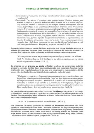 PONENCIA: VI CONGRESO VIRTUAL DE AIDIPE

-Entrevistador: ¿Y esa forma de trabajo interdisciplinar desde luego requiere mucha
coordinación?
-Entrevistado: Pues ese es el problema, pero tampoco asusta. Nosotros tenemos una
máxima: el conflicto es positivo. No hay que rehuir de nada. Ahí se va a crear conflicto.
Hay veces que tenemos la sensación de que siempre estamos construyendo, pero en
verdad el aprendizaje es así. Cuando ya sabemos sumar, de pronto sumas llevándote en
primero, de pronto ya no tengo dedos y ya has creado un problema hasta que lo integras.
La disonancia cognitiva de pronto y has aprendido. Pero lo mismo es lo social que con
los compañeros. Y aquí estamos. Llega Juan ahora… ¿Por qué no hacemos un taller de
video? Vamos hacerlo de video y de prensa. Vamos a hacerlo, tú lo llevas. Y eres de
Educación Física, pero no importa. Modificamos internamente la organización de los
horarios de cada uno si le encanta y va a estar a gusto. Verás como eso engancha con
cualquier área y habrá una representación a través del vídeo del trabajo que se está
realizando por el alumnado. Siempre hay proyectos nuevos (DIE, 10).
Respecto de los profesores nuevos, facilitar y no imponer es la norma. Ayudarlos a conocer y
elaborar los materiales docentes, hasta que la propia dinámica del centro los implique, los
arrastre. Esa implicación de los profesores también se contagia a alumnos y padres:

“Mi trabajo es mucho más, me gusta mi trabajo en el colegio y aquí me creo mi labor…
(EDI, 7). “En la medida que tú te impliques o que ellos se impliquen, en esa misma
medida responden los alumnos (EDI, 14).
En el centro hay un proyecto de centro unificador, en el que se comprometen tanto los
profesores como las familias. Es un sistema estructurado, pero no cerrado. Requiere mucha
implicación, pero respeta la autonomía de cada uno. Los profesores nuevos saben a donde
vienen y las familias también. Ambos colectivos aceptan las reglas del juego:

“Muchas veces el maestro… Estamos acostumbrados a meternos en nuestras clases, y yo
hago allí sin saber lo que hace el de al lado. Y aquí no. Aquí sí que nos metemos porque
hay un proyecto común de ciclo. (…) Entonces en la medida que tu entiendas que eso es
mejorable, el sistema no es cerrado, y te permite que tú te impliques y hagas las
transformaciones que tu entiendes necesarias para mejorar eso. Pero el proyecto es eso.
Tú no puedes llegar y decir no, yo ahora voy a poner un libro (MAR, 7).
La coordinación del proyecto responde a un modelo de liderazgo compartido, a un trabajo
colaborativo, a una red de apoyo a los profesores nuevos y a la cooperación entre profesores y
familias. Curiosamente hay pocas referencias al director o al equipo directivo. Todos parecen
ser corresponsables del proyecto:

…en las TIC´S estamos arrimando todos el hombro… (MAR, 5).
Los profesores del centro participan en acciones de formación permanente para otros
profesores, normalmente a través de los Centros de Profesores. La mayoría del profesorado,
por la propia dinámica formativa interna del centro, domina varias programas y herramientas
informáticas: Publisher, Word, Paint, Photo Editor, Photoshop, manejo del scanner, Front
Page, Power Point, Clic, Hot Potatoes, Finale, configuración de redes, Easy , Nero, Internet,
Macromedia Flash y Flash Capture (Proyecto TIC, 2003: 3).

Boza y Toscano (2011). Buenas practicas en integración de las TIC en educación…

14

 