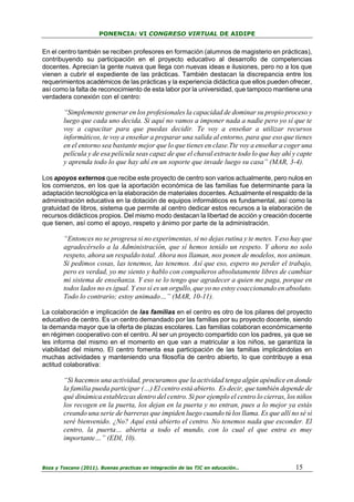 PONENCIA: VI CONGRESO VIRTUAL DE AIDIPE

En el centro también se reciben profesores en formación (alumnos de magisterio en prácticas),
contribuyendo su participación en el proyecto educativo al desarrollo de competencias
docentes. Aprecian la gente nueva que llega con nuevas ideas e ilusiones, pero no a los que
vienen a cubrir el expediente de las prácticas. También destacan la discrepancia entre los
requerimientos académicos de las prácticas y la experiencia didáctica que ellos pueden ofrecer,
así como la falta de reconocimiento de esta labor por la universidad, que tampoco mantiene una
verdadera conexión con el centro:

“Simplemente generar en los profesionales la capacidad de dominar su propio proceso y
luego que cada uno decida. Si aquí no vamos a imponer nada a nadie pero yo sí que te
voy a capacitar para que puedas decidir. Te voy a enseñar a utilizar recursos
informáticos, te voy a enseñar a preparar una salida al entorno, para que eso que tienes
en el entorno sea bastante mejor que lo que tienes en clase.Tte voy a enseñar a coger una
película y de esa película seas capaz de que el chaval extracte todo lo que hay ahí y capte
y aprenda todo lo que hay ahí en un soporte que invade luego su casa” (MAR, 3-4).
Los apoyos externos que recibe este proyecto de centro son varios actualmente, pero nulos en
los comienzos, en los que la aportación económica de las familias fue determinante para la
adaptación tecnológica en la elaboración de materiales docentes. Actualmente el respaldo de la
administración educativa en la dotación de equipos informáticos es fundamental, así como la
gratuidad de libros, sistema que permite al centro dedicar estos recursos a la elaboración de
recursos didácticos propios. Del mismo modo destacan la libertad de acción y creación docente
que tienen, así como el apoyo, respeto y ánimo por parte de la administración.

“Entonces no se progresa si no experimentas, si no dejas rutina y te metes. Y eso hay que
agradecérselo a la Administración, que sí hemos tenido un respeto. Y ahora no solo
respeto, ahora un respaldo total. Ahora nos llaman, nos ponen de modelos, nos animan.
Si pedimos cosas, las tenemos, las tenemos. Así que eso, espero no perder el trabajo,
pero es verdad, yo me siento y hablo con compañeros absolutamente libres de cambiar
mi sistema de enseñanza. Y eso se lo tengo que agradecer a quien me paga, porque en
todos lados no es igual. Y eso sí es un orgullo, que yo no estoy coaccionando en absoluto.
Todo lo contrario; estoy animado…” (MAR, 10-11).
La colaboración e implicación de las familias en el centro es otro de los pilares del proyecto
educativo de centro. Es un centro demandado por las familias por su proyecto docente, siendo
la demanda mayor que la oferta de plazas escolares. Las familias colaboran económicamente
en régimen cooperativo con el centro. Al ser un proyecto compartido con los padres, ya que se
les informa del mismo en el momento en que van a matricular a los niños, se garantiza la
viabilidad del mismo. El centro fomenta esa participación de las familias implicándolas en
muchas actividades y manteniendo una filosofía de centro abierto, lo que contribuye a esa
actitud colaborativa:

“Si hacemos una actividad, procuramos que la actividad tenga algún apéndice en donde
la familia pueda participar (…) El centro está abierto. Es decir, que también depende de
qué dinámica establezcas dentro del centro. Si por ejemplo el centro lo cierras, los niños
los recogen en la puerta, los dejan en la puerta y no entran, pues a lo mejor ya estás
creando una serie de barreras que impiden luego cuando tú los llama. Es que allí no sé si
seré bienvenido. ¿No? Aquí está abierto el centro. No tenemos nada que esconder. El
centro, la puerta… abierta a todo el mundo, con lo cual el que entra es muy
importante…” (EDI, 10).

Boza y Toscano (2011). Buenas practicas en integración de las TIC en educación…

15

 