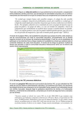 PONENCIA: VI CONGRESO VIRTUAL DE AIDIPE

Todo esto configura un clima de centro en el que predomina la comunicación y cooperación
entre profesores, familia y alumnos, que se traducen en actividades conjuntas y en un continuo
intercambio de información en el que el contacto físico se complementa con la web del centro:

“Es verdad que siempre hemos sido sensibles siempre, el colegio ha sido sensible
siempre a cualquier situación de problemática social, pero también es verdad que el
colegio ha estado implicado en muchas situaciones que en otras condiciones no lo habría
hecho. Por ejemplo, a final de curso o mediados de curso, un grupo de maestro coge un
grupo de padres y un grupo de niños y se van con tiendas de campañas y hacen un
campamento que normalmente no podrían hacer porque económicamente no pueden.
Claro, eso supone primero creer que los padres también pueden aportar, que esto es no
un coto privado del magisterio y que todo el mundo puede aportar algo” (EDI,3).
A través de la página Web y de la plataforma educativa que posee el centro, éste amplía su
red de comunicaciones con toda la comunidad educativa, principalmente con la familia
(agente primario en el proceso de enseñanza-aprendizaje). A ello se une la posibilidad de
participar en los distintos foros y blogs creados en la plataforma virtual que sostiene todo el
contenido didáctico de cada nivel educativo. A través de los blogs se generan multitud de
temas que permiten a toda la comunidad educativa interaccionar tanto con el entorno del
centro como internamente:

3.1.2. El aula y las TIC: procesos didácticos
El centro era proyecto TIC antes de la convocatoria de Centros TIC, ya que utilizaban las TIC
antes de que las dotara la administración educativa. Si tuviéramos que hacer una secuencia
tecnológica diríamos que empezaron con la imprentilla Freinet, pasaron a la multicopista manual
con clichés manuales, después llegó la grabadora electrónica de clichés y la multicopista
eléctrica, y finalmente los ordenadores, comprados por el centro de segunda mano o donados
por las familias:
“Nosotros cuando se solicitó (ser centro TIC) en el año 2003-2004 lo que teníamos eran
ordenadores que habíamos comprado en Internet por 150 euros. Bueno, el equivalente de 150
euros, 20.000 pesetillas. Ordenadores viejos que nos daban las familias. Lo que cambió, siendo
sincero, no pedimos para ser centro TIC y tener una serie de cosas. No, no. Pedimos porque de
esa forma tenemos el ahorro en la compra. Porque nuestra metodología ya la teníamos, los
Boza y Toscano (2011). Buenas practicas en integración de las TIC en educación…

16

 