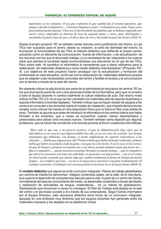 PONENCIA: VI CONGRESO VIRTUAL DE AIDIPE

materiales ya los teníamos. O sea que realmente lo que cambió fue el sistema operativo, que
tampoco fue fácil adaptarlo.(…) Nosotros llegamos a tener 7 ordenadores por aula. Viejos, pero
funcionaban perfectamente. Unos nos lo fueron dando las familias que se habían comprado uno
nuevo; otros comprados en Internet de esos de segunda mano; y otros, pues, abriéndolos y
sacándoles la placa base de uno y el disco duro de otro y haciendo un poco de técnico (EDI, 8).
Desde el propio proyecto TIC se señalan varias razones como justificación del mismo: a) Las
TICs han supuesto para el centro, desde su creación, la seña de identidad del mismo; b)
Incorporar la funcionalidad de las TICs al método didáctico que defiende el propio centro,
actuando como un elemento de comunicación, fuente de información, y de actualización de
los recursos con los que el alumnado trabaja; c) La necesidad de dar respuesta a los nuevos
retos que plantea la sociedad digital promoviéndose una educación en el uso de las TICs.
Pero sobre todo “el constituir la informática la herramienta que a diario utilizamos para la
elaboración de materiales didácticos y como medio didáctico interdisciplinar” (Proyecto TIC,
4). Los objetivos de este proyecto fueron proseguir con la actualización y formación del
profesorado en esta disciplina, continuar con la elaboración de materiales didácticos propios
que se adapten a las necesidades concretas del centro y facilitar el acceso y la comunicación
con la familia a través de la web del centro.
No obstante critican la adjudicación por parte de la administración educativa de centros TIC en
los que el proyecto parte de una o dos personas forofas de la informática, pero que no arrastra
a todo el equipo docente ni cambia realmente la cultura didáctica de aula. Del mismo modo
critican el Plan TIC 2.0, en el que se han cambiado los materiales sólo de soporte Gutenberg a
soporte informático (mochilas digitales). También critican que se hayan dotado de equipos a los
centros sin consultar a los docentes sobre el modelo de instalación, que impedía decisiones tan
simples como colocar las mesas en otra disposición física que no fuera en filas unas detrás de
otras. También se apunta que antes de introducir la informática en los centros habría que haber
formado a los docentes, que a veces se encuentran cuando menos desorientados y
presionados para utilizar unos recursos nuevos. También señalan cierta dejación por algunos
profesores, que se hacen los remolones a la hora de ponerse al día en cuestiones informáticas.
“Mira todo lo que sea, a mi parecer positivo, el que la Administración deje claro que la
informática es un recurso casi imprescindible hoy día, yo en eso estoy de acuerdo. Las formas
tendríamos que hablarlas. Las formas, el hecho simplemente de repartir ordenadores a los
chavales… ¿Había que empezar por ahí? Primero había que haber formado realmente; primero
había que haber escuchado a toda la gente, cosa que no se ha hecho. Y eso lo oyes en los cursos,
de que de buenas a primera nos metan esto y nos dicen, pasado mañana tienes que hacer así…
Que el compañero…, quizás nosotros no porque llevamos ya mucho tiempo, …que el compañero
que ahora se encuentra con todo este embolado, se encuentra con una presión… con ser el centro
de observación, teniendo que ofertar algo que cambia totalmente la forma de trabajo de mucho
tiempo… La verdad es que esto… eso no es lo mejor para convencer a la gente evidentemente. El
trabajar a presión y el trabajar casi con una pistola en la frente no es la mejor forma (MAR, 9).
El modelo didáctico que siguen es el de currículum integrado. Planes de trabajo globalizados
por centros de interés los denominan. Integran contenidos reales, de la calle, de la vida diaria,
que supone el desarrollo de competencias básicas para la vida. A partir de un centro de interés,
normalmente del área de conocimiento del medio, se desarrollan contenidos a través del diseño
y realización de actividades de lengua, matemáticas… en un intento de globalización.
Globalización que reconocen a veces no conseguir. El Plan de Trabajo está alojado en la web
del centro y el alumnado accede a él a través de sus ordenadores. Según fuimos informados
por el Equipo Directivo, esta secuencia didáctica toma forma de un currículum integrado,
apoyado en una simbiosis muy dinámica que los equipos docentes han generado entre los
materiales impresos y los alojados en la plataforma virtual:

Boza y Toscano (2011). Buenas practicas en integración de las TIC en educación…

17

 