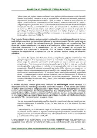 PONENCIA: VI CONGRESO VIRTUAL DE AIDIPE

“Observamos que algunos alumnos y alumnas están abriendo páginas que tienen relación con la
Historia de España y comienzan a buscar información a una serie de cuestiones planteadas
alojadas en la plataforma educativa Helvia. Otros, en cambio, se centran en unas actividades de
Inglés. Estamos asistiendo a los momentos en cada alumno o alumna revisa su Plan de Trabajo y
compensa aquellas propuestas donde se encuentra más atrasado o se siente más motivado para
trabajar. En este caso se corresponde con el Plan 5 que abarca desde el 8 de febrero hasta el 5
de marzo de 2010. En ese tiempo, cada alumno cumple con una serie de propuestas de
aprendizaje de diversas materias de forma individual o en trabajo de grupo. Los medios y
recursos para satisfacer ese Plan de Trabajo a veces están en la plataforma y otras veces son
bibliográficos e impresos” (OB2, 5).
Esta variedad de aprendizajes autónomos de investigación y orientados por el docente forman
parte de la propuesta de currículum integrado que ya hemos comentado. Pero los contenidos no
son la meta, sino un medio. La meta es el desarrollo de capacidades, de competencias. Este
desarrollo de competencias supone acercarse a los alumnos, oírlos, apoyarlos, escucharlos,
transmitirle entusiasmo por el conocimiento. No se trata tampoco de incorporar las
competencias a la programación tradicional, sino de diseñar y realizar actividades que
supongan la adquisición de competencias que les permitan resolver tareas en diferentes
contextos:
“Es curioso. En algunos foros hablamos ahora de competencias. ¡Uff, las competencias! Y la
gran preocupación de la mayoría de los centros es cómo meter en la programación didáctica,
donde tengo los elementos curriculares tradicionales, un nuevo elemento que son las
competencias. Y mira, es que las competencias es algo que si lo dices es para que cambies la
metodología. Que es el resultado, es el fin. Lo otro es un medio. Que el fin no es que incorpores
competencias dejando la misma programación que tenías. Si los niños no son competentes en
resolver eficazmente una tarea de un museo arqueológico del que acabamos de venir, ni les gusta,
ni disfrutan del museo arqueológico… Si quien va al museo arqueológico cambia la metodología
para ir y el alumno demuestra más competencias en otro contexto, donde es capaz de diferenciar
entre una piedra tallada y otra pulimentada, eso serían competencias. Pero que tú sigas
haciendo la misma actividad con el libro y, ahora, ¡a ver cómo meto competencias en esta unidad
didáctica…!” (DIE, 5).
El modelo didáctico también podríamos calificarlo de metodología Freinet revisada. La
reconocen como una metodología ecléctica: contenidos reales de la vida; salidas para trabajo
de campo con cuaderno de campo; educación democrática; fomento de la constancia, de los
hábitos; valor del sacrificio y del esfuerzo; importancia de la relación personal y de los procesos;
presentación de la tarea atractiva, cercana, bien “envuelta”; los alumnos como protagonistas de
su propio aprendizaje, pero aprendizaje guiado, aprendizaje mediado; actividades planificadas
con soporte TIC; “sembrar ilusión” en vez de rutina:
“Lo que pasa es que la inquietud de cambiar si salió del tema Freinet y hay parte de Freinet que
nosotros compartimos, la asamblea Freinet, es muy parecida a la que nosotros hacemos
todavía…” (MAR, 1).
“Si no te implicas y no lo ves como un campo de crecimiento tuyo también personal y de oferta a
los alumnos, porque también te digo una cosa tu recoges lo que siembras, tu siembras idea de
mejora, de ilusión, y el chaval te devuelve eso y, si tu siembra rutina el chaval te devuelve rutina
y la rutina se hace muy larga” (MAR, 13).
La organización de las aulas funciona con el modelo de cooperativas de aula, con las mesas
agrupadas frente a frente y el material en medio, para poderlo compartir, pero también para

Boza y Toscano (2011). Buenas practicas en integración de las TIC en educación…

18

 