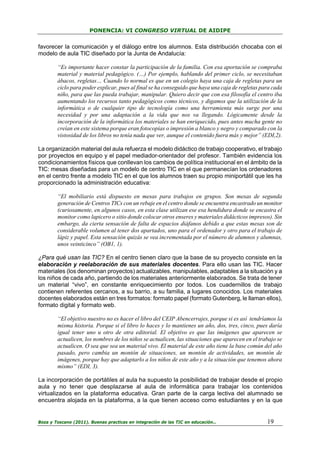 PONENCIA: VI CONGRESO VIRTUAL DE AIDIPE

favorecer la comunicación y el diálogo entre los alumnos. Esta distribución chocaba con el
modelo de aula TIC diseñado por la Junta de Andalucía:
“Es importante hacer constar la participación de la familia. Con esa aportación se compraba
material y material pedagógico. (…) Por ejemplo, hablando del primer ciclo, se necesitaban
ábacos, regletas… Cuando lo normal es que en un colegio haya una caja de regletas para un
ciclo para poder explicar, pues al final se ha conseguido que haya una caja de regletas para cada
niño, para que las pueda trabajar, manipular. Quiero decir que con esa filosofía el centro iba
aumentando los recursos tanto pedagógicos como técnicos, y digamos que la utilización de la
informática o de cualquier tipo de tecnología como una herramienta más surge por una
necesidad y por una adaptación a la vida que nos va llegando. Lógicamente desde la
incorporación de la informática los materiales se han enriquecido, pues antes mucha gente no
creían en este sistema porque eran fotocopias o impresión a blanco y negro y comparado con la
vistosidad de los libros no tenía nada que ver, aunque el contenido fuera más y mejor” (EDI,2).
La organización material del aula refuerza el modelo didáctico de trabajo cooperativo, el trabajo
por proyectos en equipo y el papel mediador-orientador del profesor. También evidencia los
condicionamientos físicos que conllevan los cambios de política institucional en el ámbito de la
TIC: mesas diseñadas para un modelo de centro TIC en el que permanecían los ordenadores
en el centro frente a modelo TIC en el que los alumnos traen su propio miniportátil que les ha
proporcionado la administración educativa:
“El mobiliario está dispuesto en mesas para trabajos en grupos. Son mesas de segunda
generación de Centros TICs con un rebaje en el centro donde se encuentra encastrado un monitor
(curiosamente, en algunos casos, en esta clase utilizan ese esa hendidura donde se encastra el
monitor como lapicero o sitio donde colocar otros enseres y materiales didácticos impresos). Sin
embargo, da cierta sensación de falta de espacios diáfanos debido a que estas mesas son de
considerable volumen al tener dos apartados, uno para el ordenador y otro para el trabajo de
lápiz y papel. Esta sensación quizás se vea incrementada por el número de alumnos y alumnas,
unos veinticinco” (OB1, 1).
¿Para qué usan las TIC? En el centro tienen claro que la base de su proyecto consiste en la
elaboración y reelaboración de sus materiales docentes. Para ello usan las TIC. Hacer
materiales (los denominan proyectos) actualizables, manipulables, adaptables a la situación y a
los niños de cada año, partiendo de los materiales anteriormente elaborados. Se trata de tener
un material “vivo”, en constante enriquecimiento por todos. Los cuadernillos de trabajo
contienen referentes cercanos, a su barrio, a su familia, a lugares conocidos. Los materiales
docentes elaborados están en tres formatos: formato papel (formato Gutenberg, le llaman ellos),
formato digital y formato web.
“El objetivo nuestro no es hacer el libro del CEIP Abencerrajes, porque si es así tendríamos la
misma historia. Porque si el libro lo haces y lo mantienes un año, dos, tres, cinco, pues daría
igual tener uno u otro de otra editorial. El objetivo es que las imágenes que aparecen se
actualicen, los nombres de los niños se actualicen, las situaciones que aparecen en el trabajo se
actualicen. O sea que sea un material vivo. El material de este año tiene la base común del año
pasado, pero cambia un montón de situaciones, un montón de actividades, un montón de
imágenes, porque hay que adaptarlo a los niños de este año y a la situación que tenemos ahora
mismo” (EDI, 3).
La incorporación de portátiles al aula ha supuesto la posibilidad de trabajar desde el propio
aula y no tener que desplazarse al aula de informática para trabajar los contenidos
virtualizados en la plataforma educativa. Gran parte de la carga lectiva del alumnado se
encuentra alojada en la plataforma, a la que tienen acceso como estudiantes y en la que

Boza y Toscano (2011). Buenas practicas en integración de las TIC en educación…

19

 