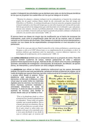 PONENCIA: VI CONGRESO VIRTUAL DE AIDIPE

pueden ir trabajando las actividades que se plantean para cada uno de los bloques temáticos
en los que se proyectan los cuadernillos con los que se trabaja en el centro.
“Mientras los alumnos y alumnas trabajan (con los ordenadores), el maestro ha cortado una
amplia tira de papel continuo blanco donde ha ido coloreando una línea del tiempo del
Paleolítico y el Neolítico. A continuación pide que se le preste atención y pregunta si puede unir
el mural realizado a otra línea del tiempo que ya está sobre la pared, por encima del encerado.
Solicita que paralicen las indagaciones que están haciendo con el ordenador y que cada grupo,
durante unos minutos, discuta el problema planteado. Como algunos alumnos y alumnas no
cesan su actividad, el maestro pide que bajen la pantalla del portátil y debatan verbalmente la
solución a la cuestión antes mencionada” (OB1, 3).
El alumno tiene sus clases sin ningún tipo de modificación por el hecho de incorporar los
ordenadores, pues como la programación parte del uso de los mismos, esto no implica
variación en los horarios del alumnado. Ellos trabajan el contenido de forma interdisciplinar y
cuentan con sus clases de las especialidades correspondientes al nivel educativo al que
pertenecen.
“Una de las cosas que más nos llamó la atención en las visitas preliminares y posteriores que
llevamos a cabo en el CEIP Abencerrajes es su complementación de tecnologías, es decir, la
perfecta simbiosis que mantienen entre los materiales y recursos didácticos impresos y las
tecnologías de la información y de la comunicación” (OB1, 2).
Las salidas didácticas también son un componente clave en su proyecto de centro. Para ello
preparan también cuadernos de campo, realizan grabaciones en video y elaboran
posteriormente exposiciones en grupo. Además de ello, se utilizan otros recursos y estrategias
docentes: actividades de investigación o de búsqueda, de evaluación, de reflexión, de opinión
(foros), de intercambio y comunicación con otros colegios extranjeros…
La plataforma que utilizan es Helvia, plataforma institucional que les parece demasiado
potente. Por tanto la usan solo parcialmente, señalando también problemas de colapso, por el
cuello de botella que supone Averroes (servidor institucional de la Consejería de Educación),
y acceso difícil desde el exterior. Dicha
plataforma está estructurada en tres
elementos: a) Sitio web; b) Bitácora; c) Aula
virtual (aquí se suben todos los materiales
digitales para los alumnos, los mismos que
tienen impresos; contienen materiales y
actividades interactivas de todas las
materias). A veces se coloca un también un
apartado de recursos, para facilitar el
acceso desde casa y/o se habilita un foro:
“Ésta es la plataforma donde se coloca
el material (nos enseña la plataforma en
el ordenador). Tienen todas un modelo
estándar, que se puede modificar. Éste es
el menú, que tiene tres elementos. Hay un
sitio web, una bitácora y un aula virtual.
En el aula virtual se suben todas esas
páginas webs que os he comentado, pero
a veces para facilitarle el uso desde la
casa se colocan aquí, en recursos del

Boza y Toscano (2011). Buenas practicas en integración de las TIC en educación…

20

 