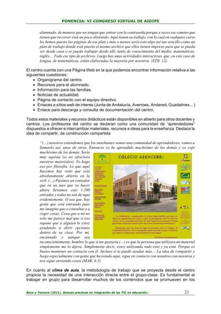 PONENCIA: VI CONGRESO VIRTUAL DE AIDIPE

alumnado, de manera que no tengan que entrar con la contraseña porque a veces ese camino que
tienen que recorrer está un poco obstruido. Aquí tienen su trabajo, con lo cual en cualquier curso
les hemos puesto las páginas de ese plan y más o menos sería esto algo así tan sencillo como un
plan de trabajo donde está puesto el mismo archivo que ellos tienen impreso para que se pueda
ver desde casa o se pueda trabajar desde allí, tanto de conocimiento del medio, matemáticas,
inglés… Todo ese tipo de archivos. Luego hay unas actividades interactivas, que, en este caso de
lengua, de matemáticas, están elaboradas la mayoría por nosotros (EDI, 12).
El centro cuenta con una Página Web en la que podemos encontrar información relativa a las
siguientes cuestiones:
• Organigrama del centro.
• Recursos para el alumnado.
• Información para las familias.
• Noticias de actualidad.
• Página de contacto con el equipo directivo
• Enlaces a sítios web de interes (Junta de Andalucía, Averroes, Andared, Guadalinex... )
• Enlace para descarga y consulta de documentación del centro.
Todos estos materiales y recursos didácticos están disponibles en abierto para otros docentes y
centros. Los profesores del centro se declaran como una comunidad de “aprendedores”
dispuestos a ofrecer e intercambiar materiales, recursos e ideas para la enseñanza. Destaca la
idea de compartir, de construcción compartida:
“(…) nosotros entendemos que los enseñantes somos una comunidad de aprendedores, vamos a
llamarlo así, unos de otros. Entonces yo he aprendido muchísimo de los demás y yo cojo
muchísimo de los demás. Sería
muy egoísta (si no ofreciera
nuestros materiales). Yo hago
eso por filosofía. Lo que aquí
hacemos has visto que está
absolutamente abierto en la
web. (…) Pusimos un contador
que en un mes que va hacer
ahora llevamos casi 1.200
entradas y todas no son de aquí
evidentemente. O sea que, hay
gente que está entrando pues
me imagino que a consultar o a
coger cosas. Cosa que a mí no
solo me parece mal que si eso
supone que a alguien le estoy
ayudando a abrir opciones
dentro de su clase. Por mí,
encantado y aunque sea
inconscientemente, hombre lo que si me gustaría (…) es que la persona que utilizara mi material
simplemente me lo dijera. Simplemente decir, estoy utilizando todo esto y ya está. Porque es
bueno mantener un contacto con él. Incluso si te puedo ayudar más… La idea de compartir y
luego especialmente con gente que ha estado aquí, sigue en contacto con nosotros con nosotros y
nos sigue enviando cosas (MAR, 4-5)
En cuanto al clima de aula, la metodología de trabajo que se proyecta desde el centro
propicia la necesidad de una interacción directa entre el grupo-clase. Es fundamental el
trabajar en grupo para desarrollar muchos de los contenidos que se promueven en los
Boza y Toscano (2011). Buenas practicas en integración de las TIC en educación…

21

 