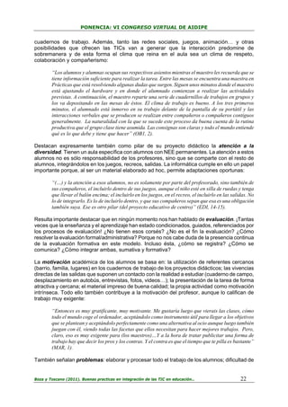 PONENCIA: VI CONGRESO VIRTUAL DE AIDIPE

cuadernos de trabajo. Además, tanto las redes sociales, juegos, animación… y otras
posibilidades que ofrecen las TICs van a generar que la interacción predomine de
sobremanera y de esta forma el clima que reina en el aula sea un clima de respeto,
colaboración y compañerismo:
“Los alumnos y alumnas ocupan sus respectivos asientos mientras el maestro les recuerda que se
tiene información suficiente para realizar la tarea. Entre las mesas se encuentra una maestra en
Prácticas que está resolviendo algunas dudas que surgen. Siguen unos minutos donde el maestro
está ajustando el hardware y en donde el alumnado comienzan a realizar las actividades
previstas. A continuación, el maestro reparte una serie de cuadernillos de trabajos en grupos y
los va depositando en las mesas de éstos. El clima de trabajo es bueno. A los tres primeros
minutos, el alumnado está inmerso en su trabajo delante de la pantalla de su portátil y las
interacciones verbales que se producen se realizan entre compañeros o compañeros contiguos
generalmente. La naturalidad con la que se sucede este proceso da buena cuenta de la rutina
productiva que el grupo clase tiene asumida. Las consignas son claras y todo el mundo entiende
qué es lo que debe y tiene que hacer” (OB1, 2).
Destacan expresamente también como pilar de su proyecto didáctico la atención a la
diversidad. Tienen un aula específica con alumnos con NEE permanentes. La atención a estos
alumnos no es sólo responsabilidad de los profesores, sino que se comparte con el resto de
alumnos, integrándolos en los juegos, recreos, salidas. La informática cumple en ello un papel
importante porque, al ser un material elaborado ad hoc, permite adaptaciones oportunas:
“(…) y la atención a esos alumnos, no es solamente por parte del profesorado, sino también de
sus compañeros, el incluirlo dentro de sus juegos, aunque el niño esté en silla de ruedas y tenga
que llevar el balón encima; el incluirlo en los juegos, en el recreo, el incluirlo en las salidas. No
lo de integrarlo. Es lo de incluirlo dentro, y que sus compañeros sepan que esa es una obligación
también suya. Ese es otro pilar (del proyecto educativo de centro)” (EDI, 14-15).
Resulta importante destacar que en ningún momento nos han hablado de evaluación. ¡Tantas
veces que la enseñanza y el aprendizaje han estado condicionados, guiados, referenciados por
los procesos de evaluación! ¿No tienen esos corsés? ¿No es el fin la evaluación? ¿Cómo
resolver la evaluación formal/administrativa? Porque no nos cabe duda de la presencia continua
de la evaluación formativa en este modelo. Incluso ésta, ¿cómo se registra? ¿Cómo se
comunica? ¿Cómo integrar ambas, sumativa y formativa?
La motivación académica de los alumnos se basa en: la utilización de referentes cercanos
(barrio, familia, lugares) en los cuadernos de trabajo de los proyectos didácticos; las vivencias
directas de las salidas que suponen un contacto con la realidad a estudiar (cuaderno de campo,
desplazamiento en autobús, entrevistas, fotos, videos…); la presentación de la tarea de forma
atractiva y cercana; el material impreso de buena calidad; la propia actividad como motivación
intrínseca. Todo ello también contribuye a la motivación del profesor, aunque lo califican de
trabajo muy exigente:
“Entonces es muy gratificante, muy motivante. Me gustaría luego que vierais las clases, cómo
todo el mundo coge el ordenador, aceptándolo como instrumento útil para llegar a los objetivos
que se plantean y aceptándolo perfectamente como una alternativa al ocio aunque luego también
juegan con él, viendo todas las facetas que ellos necesitan para hacer mejores trabajos. Pero,
claro, eso es muy exigente para (los maestros)…Y a la hora de tratar publicitar una forma de
trabajo hay que decir los pros y los contras. Y el contra es que el tiempo que te pilla es bastante”
(MAR, 1).
También señalan problemas: elaborar y procesar todo el trabajo de los alumnos; dificultad de

Boza y Toscano (2011). Buenas practicas en integración de las TIC en educación…

22

 