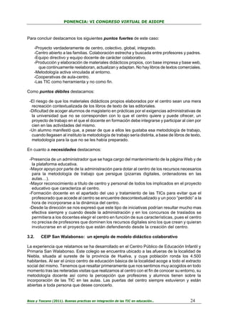 PONENCIA: VI CONGRESO VIRTUAL DE AIDIPE

Para concluir destacamos los siguientes puntos fuertes de este caso:
-Proyecto verdaderamente de centro, colectivo, global, integrado.
-Centro abierto a las familias. Colaboración estrecha y buscada entre profesores y padres.
-Equipo directivo y equipo docente de carácter colaborativo.
-Producción y elaboración de materiales didácticos propios, con base impresa y base web,
que continuamente reelaboran, actualizan y adaptan. No hay libros de textos comerciales.
-Metodología activa vinculada al entorno.
-Cooperativas de aula-centro.
-Las TIC como herramienta y no como fin.
Como puntos débiles destacamos:
-El riesgo de que los materiales didácticos propios elaborados por el centro sean una mera
recreación contextualizada de los libros de texto de las editoriales.
-Dificultad de acoger alumnos de magisterio en prácticas por el exigencias administrativas de
la universidad que no se corresponden con lo que el centro quiere y puede ofrecer, un
proyecto de trabajo en el que el docente en formación debe integrarse y participar al cien por
cien en las actividades del mismo.
-Un alumno manifestó que, a pesar de que a ellos les gustaba esa metodología de trabajo,
cuando llegasen al instituto la metodología de trabajo sería distinta, a base de libros de texto,
metodología para la que no se les había preparado.
En cuanto a necesidades destacamos:
-Presencia de un administrador que se haga cargo del mantenimiento de la página Web y de
la plataforma educativa.
-Mayor apoyo por parte de la administración para dotar al centro de los recursos necesarios
para la metodología de trabajo que persigue (pizarras digitales, ordenadores en las
aulas…).
-Mayor reconocimiento a título de centro y personal de todos los implicados en el proyecto
educativo que caracteriza al centro.
-Formación docente en el apartado del uso y tratamiento de las TICs para evitar que el
profesorado que accede al centro se encuentre descontextualizado y un poco “perdido” a la
hora de incorporarse a la dinámica del centro.
-Desde la dirección se nos expresó que este tipo de iniciativas podrían resultar mucho mas
efectiva siempre y cuando desde la administración y en los concursos de traslados se
permitiera a los docentes elegir el centro en función de sus características, pues el centro
no precisa de profesores que dominen los recursos digitales sino los que crean y quieran
involucrarse en el proyecto que están defendiendo desde la creación del centro.
3.2.

CEIP San Walabonso: un ejemplo de modelo didáctico colaborativo

La experiencia que relatamos se ha desarrollado en el Centro Público de Educación Infantil y
Primaria San Walabonso. Este colegio se encuentra ubicado a las afueras de la localidad de
Niebla, situada al sureste de la provincia de Huelva, y cuya población ronda los 4.500
habitantes. Al ser el único centro de educación básica de la localidad acoge a todo el extracto
social del mismo. Tenemos que resaltar primeramente que nos sentimos muy acogidos en todo
momento tras las reiteradas visitas que realizamos al centro con el fin de conocer su entorno, su
metodología docente así como la percepción que profesores y alumnos tienen sobre la
incorporación de las TIC en las aulas. Las puertas del centro siempre estuvieron y están
abiertas a toda persona que desee conocerlo.

Boza y Toscano (2011). Buenas practicas en integración de las TIC en educación…

24

 