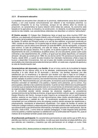 PONENCIA: VI CONGRESO VIRTUAL DE AIDIPE

3.2.1. El escenario educativo
La localidad se encuentra bien ubicada en la provincia, relativamente cerca de la ciudad de
Huelva, y con unas buenas comunicaciones con relación a los municipios próximos. La
población inmigrante no es muy numerosa, aunque en los últimos años ha crecido su
proporción, es característica la buena relación entre todas las culturas. Su economía está
basada en la agricultura, la industria y la construcción, no obstante, la actividad agraria sigue
siendo la más notable. Las características obtenidas nos describen un entorno “semiurbano”.
El Centro escolar: El Colegio San Walabonso tiene al igual que otros muchos CEIP dos
edificios, uno destinado a Educación Infantil y otro a Primaria. El primero se sitúa más o menos
en el centro de la localidad y el segundo, en la antigua carretera de Sevilla-Huelva, a las afueras
de Niebla. El edificio de Primaria consta a su vez de dos edificios; el principal construido en
1983, consta de dos plantas. En la planta baja se sitúan cuatro aulas TIC, un aula específica
para motóricos, que se utiliza como almacén y/o aula del AMPA, otra de reprografía, un espacio
para archivo, la sala de profesores, una sala de visitas, la oficina de administración y las
dependencias del equipo directivo. Por su parte, en la planta superior hay seis aulas TIC, un
departamento de ciclo y la biblioteca; el edificio anexo, de una sola planta, posee cuatro aulas
ordinarias y dos departamentos (AL y EOE) y al igual que las pistas deportivas y el vestuario
almacén del patio se construyó en 1996. Es uno de los centro TIC pioneros en la provincia de
Huelva, desde 2003, y a partir de esta iniciativa han intentado mantenerse a flote a base de
buscar y desarrollar innovaciones. Aún así el peso del modelo convencional, la experiencia
acumulada y las creencias personales terminan por definir, en cada caso, el grado de apertura y
la cota de transformación real.
Características del alumnado y su familia: Al ser el único centro de la localidad la bajada
demográfica de los últimos años no le ha afectado, prácticamente todas las aulas están
cercanas a la ratio oficial de 25 alumnado y alumnas. Las familias expresan una alta
satisfacción por la enseñanza y la atención que reciben sus hijos e hijas en el Colegio y
destacan tanto los recursos a los que tienen acceso como el modelo educativo actual, en ese
sentido señalan el positivo avance y las transformaciones observadas como consecuencia del
Proyecto TIC. Reconocimiento que, por otra parte, es recíproco pues el profesorado y el Equipo
Directivo coinciden en identificar a los padres y madres como personas, por lo común, muy
preocupadas y atentas a las cuestiones escolares. Cuando se hace referencia a la participación
comentan que es bastante fluida sobre todo en lo concerniente a la dimensión tutorial y cuando
se organiza algún trabajo por proyecto. Como vemos podemos afirmar que existe un buen clima
en la comunidad escolar siendo escasas las alusiones negativas. La procedencia
socioeconómica de las familias es diversa, al igual que el ámbito cultural, según nos expresa el
Equipo Directivo del Centro. Aunque la gran mayoría se corresponde con un perfil bastante
positivo, estarían en esa franja a la que denominamos clase media caracterizada por unas
buenas expectativas y calidad de vida. El rendimiento académico de los estudiantes es
comentado por sus profesores como de progreso positivo siendo escasas las repeticiones y,
prácticamente, inexistente el absentismo injustificado. Con objeto de facilitar el cambio de
institución (colegio-instituto) y etapa educativa (primaria-secundaria) existe un plan de actuación
que alcanza tanto a las dimensiones informativas y formales (proceso de matriculación, tipo de
estudios, visita al IES...) como otras de carácter pedagógico. A este respecto tanto docentes
como los padres y madres expresan su satisfacción con la continuidad del Proyecto TIC, pues el
instituto de la localidad también posee este proyecto.
El profesorado participante: Es característica permanente en este centro que el 40% de su
plantilla sea interina; en todos los sentidos, no sólo que sean docentes sin plaza definitiva, sino
que además son maestras y maestros que sólo permanecen en el colegio un curso. Este

Boza y Toscano (2011). Buenas practicas en integración de las TIC en educación…

25

 