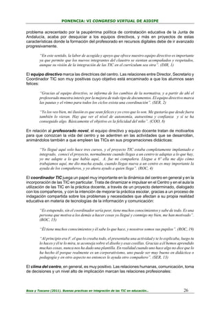 PONENCIA: VI CONGRESO VIRTUAL DE AIDIPE

problema acrecentado por la paupérrima política de contratación educativa de la Junta de
Andalucía, acaba por desquiciar a los equipos directivos, y más en proyectos de estas
características donde la formación del profesorado en recursos digitales debe de ir avanzado
progresivamente.
“En este sentido, la labor de acogida y apoyo que ofrece nuestro equipo directivo es importante
ya que permite que los nuevos integrantes del claustro se sientan acompañados y respetados,
aunque su visión de la integración de las TIC en el currículum sea otra”. (DIR, 1)
El equipo directivo marca las directrices del centro. Las relaciones entre Director, Secretario y
Coordinador TIC son muy positivas cuyo objetivo está encaminado a que los alumnos sean
felices:
“Gracias al equipo directivo, se informa de los cambios de la normativa, y a partir de ahí el
profesorado muestra interés por la mejora de todo tipo de documentos. El equipo directivo marca
las pautas y el ritmo para todos los ciclos exista una coordinación”. (SER, 2)
“Yo los veo bien, mi ilusión es que sean felices y yo creo que lo son. Me gustaría que desde fuera
también lo vieran. Hay que ver el nivel de autonomía, autoestima y confianza y sí se ha
conseguido algo. Básicamente el objetivo es la felicidad del niño”. (COO, 8)
En relación al profesorado novel, el equipo directivo y equipo docente tratan de motivarlos
para que conozcan la vida del centro y se adentren en las actividades que se desarrollan,
animándolos también a que empleen las TICs en sus programaciones didácticas:
“Yo llegué aquí solo hace tres cursos, y el proyecto TIC estaba completamente implantado e
integrado, conocí el proyecto, normalmente cuando llegas a un centro te adaptas a lo que hay,
yo me adapte a lo que había aquí, A. fue mi compañera. Llegue a 6º ella me dijo cómo
trabajamos aquí, me dio mucha ayuda, cuando llegas nueva a un centro es muy importante la
ayuda de los compañeros, y yo ahora ayudo a quien llega”. (ROC, 4)
El coordinador TIC juega un papel muy importante en la dinámica del centro en general y en la
incorporación de las TIC en particular. Trata de dinamizar e impulsar en el Centro y en el aula la
utilización de las TIC en la práctica docente, a través de un proyecto determinado, dialogado
con los compañeros, y con la intención de mejorar la práctica escolar, gracias a un proceso de
indagación compartida sobre los problemas y necesidades que afectan a su propia realidad
educativa en materia de tecnologías de la información y comunicación:
“Es estupendo, sin el coordinador sería peor, tiene muchos conocimientos y sabe de todo. Es una
persona que motiva a los demás a hacer cosas yo llegué y conmigo my bien, me han motivado”.
(ROC, 15)
“Él tiene muchos conocimientos y él sabe lo que hace, y nosotros somos sus pupilos”. (ROC, 19)
“Al principio era F. el que lo creaba todo, el presentaba una actividad y te lo explicaba, luego tu
lo haces y él te lo mira, te aconseja sobre el diseño y esas cosillas. Gracias a él hemos aprendido
muchas cosas, nunca nos ha dado una plantilla. En realidad cuando uno hace algo no dice que lo
ha hecho él porque realmente es un corporativismo, uno puede ser muy bueno en didáctica o
pedagogía y en otro aspecto no entonces le ayuda otro compañero”. (SER, 13)
El clima del centro, en general, es muy positivo. Las relaciones humanas, comunicación, toma
de decisiones y un nivel alto de implicación marcan las relaciones profesionales:

Boza y Toscano (2011). Buenas practicas en integración de las TIC en educación…

26

 