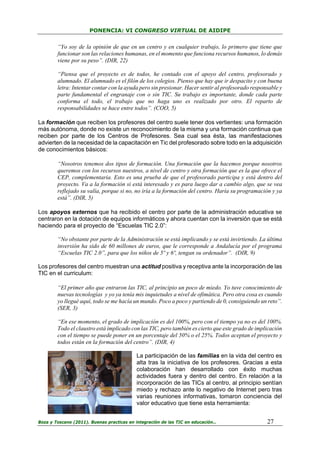 PONENCIA: VI CONGRESO VIRTUAL DE AIDIPE

“Yo soy de la opinión de que en un centro y en cualquier trabajo, lo primero que tiene que
funcionar son las relaciones humanas, en el momento que funciona recursos humanos, lo demás
viene por su peso”. (DIR, 22)
“Piensa que el proyecto es de todos, he contado con el apoyo del centro, profesorado y
alumnado. El alumnado es el filón de los colegios. Pienso que hay que ir despacito y con buena
letra: Intentar contar con la ayuda pero sin presionar. Hacer sentir al profesorado responsable y
parte fundamental el engranaje con o sin TIC. Su trabajo es importante, donde cada parte
conforma el todo, el trabajo que no haga uno es realizado por otro. El reparto de
responsabilidades se hace entre todos”. (COO, 5)
La formación que reciben los profesores del centro suele tener dos vertientes: una formación
más autónoma, donde no existe un reconocimiento de la misma y una formación continua que
reciben por parte de los Centros de Profesores. Sea cual sea ésta, las manifestaciones
advierten de la necesidad de la capacitación en Tic del profesorado sobre todo en la adquisición
de conocimientos básicos:
“Nosotros tenemos dos tipos de formación. Una formación que la hacemos porque nosotros
queremos con los recursos nuestros, a nivel de centro y otra formación que es la que ofrece el
CEP, complementaria. Esto es una prueba de que el profesorado participa y está dentro del
proyecto. Va a la formación si está interesado y es para luego dar a cambio algo, que se vea
reflejado su valía, porque si no, no iría a la formación del centro. Haría su programación y ya
está”. (DIR, 5)
Los apoyos externos que ha recibido el centro por parte de la administración educativa se
centraron en la dotación de equipos informáticos y ahora cuentan con la inversión que se está
haciendo para el proyecto de “Escuelas TIC 2.0”:
“No obstante por parte de la Administración se está implicando y se está invirtiendo. La última
inversión ha sido de 60 millones de euros, que le corresponde a Andalucía por el programa
“Escuelas TIC 2.0”, para que los niños de 5º y 6º, tengan su ordenador”. (DIR, 9)
Los profesores del centro muestran una actitud positiva y receptiva ante la incorporación de las
TIC en el curriculum:
“El primer año que entraron las TIC, al principio un poco de miedo. Yo tuve conocimiento de
nuevas tecnologías y yo ya tenía mis inquietudes a nivel de ofimática. Pero otra cosa es cuando
yo llegué aquí, todo se me hacía un mundo. Poco a poco y partiendo de 0, consiguiendo un reto”.
(SER, 3)
“En ese momento, el grado de implicación es del 100%, pero con el tiempo ya no es del 100%.
Todo el claustro está implicado con las TIC, pero también es cierto que este grado de implicación
con el tiempo se puede poner en un porcentaje del 50% o el 25%. Todos aceptan el proyecto y
todos están en la formación del centro”. (DIR, 4)
La participación de las familias en la vida del centro es
alta tras la iniciativa de los profesores. Gracias a esta
colaboración han desarrollado con éxito muchas
actividades fuera y dentro del centro. En relación a la
incorporación de las TICs al centro, al principio sentían
miedo y rechazo ante lo negativo de Internet pero tras
varias reuniones informativas, tomaron conciencia del
valor educativo que tiene esta herramienta:
Boza y Toscano (2011). Buenas practicas en integración de las TIC en educación…

27

 