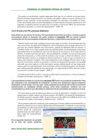 PONENCIA: VI CONGRESO VIRTUAL DE AIDIPE

“Los padres en un principio, cuando empezamos hubo que ver el contexto social que tienen.
Nosotros hicimos una presentación, con charlas a los padres y dimos a conocer el proyecto. Le
dijimos en qué consistía y lo que queríamos conseguir. Les ofrecimos a los padres el centro.
Como aún no había nada, ni centro Guadalinfo y el centro dispone de buenas a primeras de 150
máquinas, el objetivo nuestro era ofrecerles a los padres a través del AMPA, de asociaciones
particulares de padres o a través del Ayuntamiento”. (DIR, 19)
3.2.2. El aula y las TIC: procesos didácticos
Este centro es uno de los 79 Centros TIC que posee la provincia de Huelva. Cuando surge la
convocatoria oficial, la dirección del centro prepara el proyecto TIC con ilusión aunque
convencidos de los innumerables problemas técnicos y organizativos que podían surgir:
“Aquello surgió como surge cualquier proyecto que surge en el centro. En el momento que hay
una convocatoria, por parte de la Delegación o de la Consejería, pues el equipo directivo es el
que tiene que intentar difundir esta convocatoria. Además de difundirla debe de intentar, si
considera viable en su centro, porque reúne un perfil adecuado, con determinadas actuaciones
que puedan llevar la coordinación, que sean los motores de ese proyecto. Si el centro tiene los
motores, lo primero que hay que hacer, más que difundirlo, es hablar con esas personas para
ofrecerles el proyecto, y si ellos están de acuerdo y una vez que se tienen los motores, con el
perfil adecuado, entonces se traslada al claustro el proyecto. Y una vez que el claustro ya lo
asume, pues empezar a trabajar. Pero el procedimiento es que el Equipo Directivo una vez que
lleva la convocatoria, analiza su personal y si dentro de su personal hay gente con un perfil
adecuado, que sean capaces o estén interesados, porque también puede ser que tenga gente
capaces, pero no estén interesados. Si te encuentras con las circunstancias que yo me encontré,
que estaba preparada además de estar interesada y se comprometió al 100%; pues luz verde a
ese proyecto y a todos los que vengan”. (DIR, 1)
“La elaboración la llevó a cabo F., nosotros cuando sale la convocatoria, y se lleva al claustro,
llevamos un borrador del proyecto”. (DIR, 3)
Las expectativas iniciales en cuanto a los recursos TIC fueron muy positivas inicialmente. Para
dar respuesta a las necesidades de instalación, tuvieron que reorganizar algunos espacios
destinados a otras tareas. Por otro lado, estas expectativas positivas del comienzo se fueron
transformando en realidades difíciles porque, entre otras cuestiones, contaron con una
conectividad muy lenta lo que dificultaba la realización de las actividades educativas en el aula.
“El centro tenía un aula de música que ahora es el aula de informática. Contaba con 10 ó 12
equipos que el colegio compró con recursos propios, del AMPA y con ayuda del Ayuntamiento.
No había conexión a Internet ADSL, la que existía en el año 2002 era la RDSI de 64 KA. La
conexión sólo estaba en Secretaría y Administración”. (COO, 2)
“En los primeros años muy satisfecho, pero cuando pasa el tiempo, fallan los mantenimientos, el
material se deteriora y no se repone. Quitan horas de las garantías, el cableado, es una situación
de abandono. La valoración positiva de los comienzos se convierte en negativa con el tiempo. Un
término medio de satisfacción,
impotencia por no saber quién se
hace cargo del mantenimiento.
(COO, 11)
En la siguiente impresión de pantalla
de la web del centro podemos

Boza y Toscano (2011). Buenas practicas en integración de las TIC en educación…

28

 