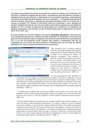 PONENCIA: VI CONGRESO VIRTUAL DE AIDIPE

comprobar que presenta una estructura sencilla con índices de enlaces a los contenidos. Por
otro lado, si visitamos la página web del centro, comprobamos que está abierta a compartir y
establecer lazos de comunicación y colaboración con la sociedad en general y, especialmente
con toda la comunidad educativa (padres, alumnos, profesores…). El propósito principal de la
misma es ofrecer información y experiencias educativas llevadas a cabo en el centro; dar a
conocer el proyecto TIC; facilitar la información sobre los contenidos y reunir ejemplos de
trabajos realizados durante el curso. En ese sentido, la web ofrece y genera recursos didácticos
basados en TIC, a través de ejercicios de aprendizaje auto correctivos y la realización de
trabajos colaborativos. Sin embargo, la web no facilita datos sobre la organización del centro
(PEC, PCC, ROF, etc.).
El centro emplea las TIC para elaborar sus propios materiales educativos. Tanto alumnos
como profesores participan en el diseño de estos materiales. El coordinador TIC les sirve de
guía a la hora de resolver dudas, de organizar una sesión de clase donde tienen que utilizar las
TIC. Lo es que los profesores tienen iniciativa para diseñar e implementar este tipo de
materiales que, por un lado, les supone esfuerzo y formación pero, por otro lado, les reporta
satisfacción en cuanto al grado de motivación de sus alumnos:
“Hay momentos que se prepara material
específico, para determinadas celebraciones,
como puede ser el Día de Andalucía, el Día de
la Mujer, de la Violencia de Género. Se
preparan actividades. Para preparar el
material, al niño hay que darle unas pautas,
no es el objetivo sólo familiarizarlo con el
ordenador, no eso no es todo, sino que al niño
a través de unos trabajos previos, bien por el
nivel y los objetivo que quiero conseguir… ese
trabajo hay que hacerlo y montarlo y
¡cuidado! que el montaje del trabajo es una
cosa y la elaboración es otra”. (DIR, 12)
“En mi programación están incluidas las
actividades TIC, por ejemplo en Conocimiento del Medio uso mucho el ordenador como un
recurso, las actividades TIC como un recurso, presentaciones, luego te enseñare alguna, el otro
día elaboramos una dieta equilibrada insertamos una tabla, utilizamos el ordenador como medio
para trabajar. Conocimiento del medio se presta mucho para trabajar con las TIC. Las
matemáticas también, se prestan a ello, buscamos enlaces donde aparezcan actividades tablas de
multiplicar”. (ROC, 3)
“Yo cuando quiero cambiar algo de mi parte modifico sólo mi parte, y él no tiene que estar
pendiente de todo, el año pasado para aprender a hacer una página web, les dí una clase para
hacer las web y la hice yo, antes de colgarla F. le da un repasito, sobretodo el aspecto visual”.
(ROC, 18)
“Yo hago mucho trabajo de investigación, por ejemplo le planteo que inventen un juego, yo le
marco las pautas, titulo, materiales, participantes. Y lo vamos a colgar en la web. Le planteó
unos ítems, un dibujo y a raíz de ahí van a clase de educación física y desarrollen su actividad y
evaluamos lo que están bien y las que no. El niño actúa como profesor y maestro en el aula y si
encima está en la web mejor. Otro ejemplo: yo les planteo un deporte que no podemos practicar
aquí porque no tenemos medios. Buscan lo que es el hockey, su historia, a raíz de ahí los niños
buscan y no cortan y pegan, hago que discriminen la información, estamos en unas edades que
no podemos exigir muchos conocimientos teóricos”. (SER, 5)

Boza y Toscano (2011). Buenas practicas en integración de las TIC en educación…

29

 