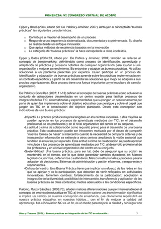 PONENCIA: VI CONGRESO VIRTUAL DE AIDIPE

Epper y Bates (2004, citado por De Pablos y Jiménez, 2007), atribuyen al concepto de “buenas
prácticas” las siguientes características:
o
o
o
o

Contribuye a mejorar el desempeño de un proceso
Responde a una experiencia sistematizada, documentada y experimentada. Su diseño
se realiza desde un enfoque innovador.
Que aplica métodos de excelencia basados en la innovación
La categoría de “buenas prácticas” la hace extrapolable a otros contextos.

Epper y Bates (2004:33, citado por De Pablos y Jiménez, 2007) también se refieren al
concepto de benchmarking, definiéndolo como proceso de identificación, aprendizaje y
adaptación de prácticas y procesos notables de cualquier organización para ayudar a una
organización a mejorar su rendimiento. Es encontrar y adaptar las buenas prácticas. No utiliza
soluciones a un problema prescritas por expertos. Quien participa en un proceso de
identificación y adaptación de buenas prácticas aprende sobre las prácticas implementadas en
un contexto específico y a partir de ahí desarrolla las soluciones que mejor se adapten a sus
propias organizaciones. Este proceso tiene una fuerza importante como impulsora de cambio
organizativo.
De Pablos y González (2007: 11-12) definen el concepto de buenas prácticas como actuación o
conjunto de actuaciones desarrolladas en un centro escolar para facilitar procesos de
integración de las TIC, sistematizadas y experimentadas que supongan un posicionamiento por
parte de quién las implementa sobre el objetivo educativo que persigue y sobre el papel que
juegan las TIC en la consecución del objetivo planteado. Desde esta concepción son
indicadores de una buena práctica:
-Impacto: La práctica produce mejoras tangibles en los centros escolares. Estas mejoras se
pueden apreciar en los procesos de aprendizaje mediados por TIC, en el desarrollo
profesional de los profesores y en el nivel organizativo del centro en su conjunto.
-La actitud o clima de colaboración como requisito previo para el desarrollo de una buena
práctica: Esta colaboración puede ser intracentro motivada por el deseo de compartir
“nuevas formas de hacer” o intercentro cuando la necesidad de compartir criterios y de
intercambiar información se extiende a otros centros ampliando la visión sectorial que
tendrían si actuaran por separado. Esta actitud o clima de colaboración se puede apreciar
vinculado a los procesos de aprendizaje mediados por TIC, al desarrollo profesional de
los profesores y en el nivel organizativo del centro en su conjunto.
-Sostenibilidad: Una buena práctica, para ser tal, debe de asegurar que su acción se
mantendrá en el tiempo, por lo que debe garantizar cambios duraderos en: Marcos
legislativos, normas, ordenanzas o estándares; Marcos institucionales y procesos para la
adopción de decisiones; Sistemas de administración y gestión eficientes, transparentes y
responsables.
-Cultura del centro: Una Buena Práctica tiene que implicar un refuerzo de las redes en las
que se apoyan y de la participación, que deberían de venir reflejados en: actividades
innovadoras, fomenten cambios; fortalecimiento de la participación; aceptación e
integración de la diversidad; posibilidad de intercambio, transferencia y aplicación de las
buenas prácticas en otros contextos; medios adecuados a las condiciones específicas.
Palomo, Ruiz y Sánchez (2006:70), añaden matices diferenciadores que permiten establecer el
concepto de innovación educativa en TIC: a) Innovación supone una transformación significativa
e implica un cambio en nuestra concepción de enseñanza, que obviamente repercutirá en
nuestra práctica educativa, en nuestros hábitos… con el fin de mejorar la calidad del
aprendizaje. b) La innovación NO es un fin, es un medio para mejorar la calidad y conseguir con
Boza y Toscano (2011). Buenas practicas en integración de las TIC en educación…

3

 