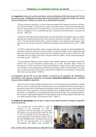 PONENCIA: VI CONGRESO VIRTUAL DE AIDIPE

Los espacios con que se cuentan para llevar a cabo actividades donde intervengan las TIC son
las propias aulas. El horario para desarrollar estas actividades no está estructurado, de manera
que los profesores lo utilizan en función de su planificación docente:
“No hay un horario específico y concreto como por ejemplo el de Lengua, de tal hora a tal hora.
Es un horario flexible, el material que se hace es un material que le echas mucho tiempo para
hacerlo, mucha dedicación. No se puede hacer en las cinco horas de docencia. Si le echáis un
vistazo a la página y veis el contenido que hay, el material está hecho fuera, a expensas del
horario”. (DIR, 10)
“El horario es flexible porque cada profesor en su aula depende de la asignatura que esté dando,
depende del contenido que quiera dar, de los objetivos que quiera conseguir… utiliza un recurso
u otro. Y no todo el profesorado lo hace, piensa al unísono. Unos piensan de una manera, otros
piensan de otra. No hay un horario establecido ni rígido para la utilización de las TIC”. (DIR,
11)
“Las TIC se están incorporando, no hay un espacio específico y la gente lo está entendiendo bien.
Se incluyen dentro de los horarios de las materias. Se está atendiendo a la diversidad dentro del
aula, no se está haciendo nada excepcional. En la medida de lo posible vamos a utilizar las TIC,
entendida como un objetivo más dentro del plan anual de estudios. No hay una programación
curricular a parte”. (COO, 9)
“Yo normalmente trabajo en el patio. Utilizo el aula cuando el tiempo no acompaña, mucho frío,
mucho calor, en esos momentos permanecemos en el aula, haciendo algún trabajo de
investigación. Y ellos se molestan y luego cuando finaliza la clase te dicen espera maestro que
voy a terminar!! Eso te demuestra que están muy motivados, podía estar más tiempo en el aula,
pero la educación física donde más se desarrolla los objetivos del curriculum, es la práctica
sobre todo en estas edades”. (SER, 8)
La integración de las TIC en el aula supone un avance en los procesos de enseñanza y
aprendizaje. Para algunos profesores ha supuesto innovación didáctica porque posibilita
nuevas oportunidades de aprender:
“Estos recursos me han ayudado muchísimo tanto a nivel personal como profesional, siempre
tiene sus “peros” porque no todo el mundo tiene acceso, facilitaría mucho las clases porque es
más práctico que teórico. Han llegado un momento cuando he sido tutor que no he utilizado ni el
libro de texto. Una compañera y yo hemos diseñado varios unidades didácticas de conocimiento
del medio, de matemáticas, a la larga tenemos ahí una base de datos que se pueda actualizar,
hacerlo todo completamente digital e irlo actualizando, lo ideal sería no utilizar ni libro de texto,
eso conlleva mucho trabajo, cada año una cosita”. (SER, 7)
El modelo de aprendizaje que se lleva a cabo en las aulas favorece el trabajo cooperativo
entre los alumnos.
“Yo recuerdo que el año pasado en clase de
Sociales, yo me sorprendía, los niños te
sorprenden. Tú le das las pautas y te sorprenden.
El montaje de las presentaciones luego las hace
F., pero el contenido de las presentaciones, o…
como transmitían a través de una imagen, todo lo
que ellos hablaban luego. Utilizamos el recurso de
las N.T. con presentaciones en la asignatura
Conocimiento del Medio, para conseguir un
Boza y Toscano (2011). Buenas practicas en integración de las TIC en educación…

30

 