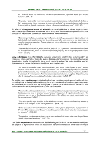 PONENCIA: VI CONGRESO VIRTUAL DE AIDIPE

TIC, asimilan mejor los contenidos, han hecho presentaciones, aprenden mejor que de otra
manera”. (ROC, 5)
“Se evalúa y a la vez las competencias finales, cuando tienen una evaluación final. Al final se
hace una memoria, bueno como está la competencia digital y se comenta, hemos hecho lo que
hemos podido, a final de curso se arreglaran y hemos trabajado muy bien”. (ROC, 15)
En relación a la organización de los alumnos, se hace importante el trabajo en grupo como
metodología que favorece un aprendizaje eficaz aunque no se olvida el trabajo individual donde
conocer las habilidades y destrezas de los alumnos particularmente:
“Tenemos que trabajar en grupo porque no hay un ordenador para cada uno, alguno alguna vez
ha trabajado individualmente porque le conviene hacer algo solo, pero yo ya que les conozco se
como los tengo que organizar. En esta aula tengo pocos niños, hay un ordenador solo y a veces
puedo”. (ROC, 8)
“Depende hay veces que en pareja, otras en grupo de 3, 4, 5 personas, cada uno de ellos con un
rol, lo organizo como puedo, a veces lo organizo en parejas y me dicen que prefieren hacerlo
solos”. (SER, 9)
Las posibilidades de la informática ha supuesto un aumento en el nivel de comunicación y las
relaciones interpersonales. Es cierto, que en épocas anteriores donde no existían las nuevas
tecnologías, existía comunicación pero en el momento actual, las redes sociales son tan
diversas que el campo de la comunicación se abre mucho más:
“No tener el ordenador como una herramienta, para decir “niño déjame en paz”, porque
entonces van a entrar donde no tienen que entrar. Ellos van a entrar porque hoy día, lo mismo
que es una herramienta para conseguir conocimiento, es una herramienta potentísima, también
es un círculo de comunicación. Nosotros antes nos comunicábamos en la plaza del pueblo y para
ellos la plaza del pueblo es el Facebook y las redes sociales”. (DIR, 17)
Se señalan como problemas principales los ligados a cuestiones técnicas que impiden el ritmo
normalizado de la clase y los formativos, es decir, la formación inicial que los profesores poseen
en materia de informática es a veces bajo por lo que se hace necesaria una formación más
continua basada en la participación de cursos de formación:
“Nosotros los adultos evidentemente, yo he estado dando cursos de formación del profesorado y
han tardado una hora en aprender a hacer una carpeta después de repetírselo ocho veces y los
niños con una vez que se les diga tienen suficiente. A los adultos nos cuesta mas trabajo, pero
bueno, muchísimo”. (ROC, 1)
“Hay veces que les hago un vídeo, se los mando por correo y a veces ese día no hay Internet, y
entonces se te estropea lo que tenías preparado”. (ROC, 10)
“Sobre todo con los problemas técnicos, han sido los más graves. El problema el que tenemos el
1º centro TIC, teníamos los ordenadores obsoletos, estropeados, los arreglas hoy y mañana están
estropeados”. (ROC, 14)
“Los técnicos, yo pienso que sería necesario tener aquí un técnico para solucionar los problemas
cuando surjan en el momento”. (ROC, 20)
Uno de los aspectos que han cambiado desde la integración de las TIC en el centro es el paso
del papel a lo digital donde todas las actividades se quedan reflejadas en la web sin ocupar

Boza y Toscano (2011). Buenas practicas en integración de las TIC en educación…

32

 