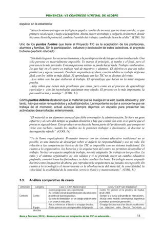 PONENCIA: VI CONGRESO VIRTUAL DE AIDIPE

espacio en la estantería:
“No es lo mismo entregar un trabajo en papel a cambio de un nota, que no tiene sentido, ya que
primero va al cajón y luego a la papelera. Ahora, hacer un trabajo y colgarlo en Internet, donde
hay una clientela potencial, cambia el sentido del trabajo, cambia de la noche al día”. (COO, 16)
Uno de los puntos fuertes que tiene el Proyecto TIC es la aceptación de los profesores,
alumnos y familias. Sin la participación, esfuerzo y dedicación de estos colectivos, el proyecto
hubiera quedado olvidado:
“Sin duda la gente, los recursos humanos y la predisposición de los que se han involucrado. Una
sola persona es materialmente imposible. Yo marco el principio, el rumbo y el final, pero el
proceso es lo más preciado. Con una persona sola no se puede hacer nada. Trabajo colaborativo.
Lo que hay en el centro es trabajo real de maestros y alumnos. El objetivo es que los niños
produzcan y sepan consumir. Producir un producto es duro, con los adultos se trabaja de forma
fácil, con los niños es más difícil. El aprendizaje con las TIC no es distinto del resto.
…Los niños son los que elaboran el trabajo. El aprendizaje que hacen no lo mide ninguna
prueba.
…Hay niños que tienen más problemas que otros, pero como en el proceso de aprendizaje
curricular y con las tecnologías adelantan muy rápido. El proceso es lo más importante, la
personalización y montaje”. (COO, 13)
Como puntos débiles destacan que el material que se cuelga en la web queda obsoleto y, por
tanto, hay que estar renovándolos y actualizándolos. Lo importante es dar a conocer lo que se
trabaja en el momento actual aunque siempre dejemos un espacio para presentar las
actividades desarrolladas anteriormente.
“El material es un elemento esencial que debe contemplar la administración. Se hace un gran
esfuerzo y al cabo del tiempo se quedan obsoletos y hay que contar con esto si se quiere que el
proyecto siga adelante. Esto produce un rechazo de buena parte del profesorado, que aunque no
viene con rechazo cuando los medios no le permiten trabajar e ilusionarse, el docente se
desengancha rápido”. (COO, 14)
“Yo lo llamo esquizofrenia. Pretender innovar con un sistema educativo tradicional no es
posible, es una manera de descargar sobre el defecto la responsabilidad y eso no vale. En
relación a las competencias básicas de las TIC es imposible con un sistema tradicional. En
cuanto a lo organizativo, los horarios y la arquitectura del centro no permiten desarrollar el
trabajo. No hay un espacio amplio de trabajo, no está adaptado. Se trabaja en los pasillos. La
ratio y el sistema organizativo no son válidos y si se pretende hacer un cambio educativo
profundo, como hicieron los finlandeses, se debe cambiar las bases. Un colegio nuevo no puede
hacerse como los aularios de ahora, que reproducen la arquitectura del pasado, no es posible. En
cuanto a lo tecnológico el inconveniente es la obsolescencia del material, la conectividad, la
velocidad, la estabilidad de la conexión, servicio técnico y mantenimiento”. (COO, 15)

3.3.

Análisis comparativo de casos

Dimensión
Contexto

Categoría
Centro

Equipo
directivo

Caso 1 (CEIP Abencerrajes)
-Centro progresista, raro, experimental.
-Se considera desde la administración educativa como
un centro de buenas prácticas.
-Su seña de identidad es ser un colegio unido en torno
a un proyecto educativo.
-Pocas referencias al director o al equipo directivo.
-Todos parecen ser corresponsables del proyecto.

Caso 2 (CEIP San Walabonso)
-Centro TIC pionero en la provincia de Huelva,
desde 2003.
-Siempre a la busca y desarrollo de innovaciones.
-Mezcla entre modelo convencional, experiencia
acumulada y creencias personales.
-El equipo directivo marca las directrices del centro.
-Las relaciones entre Director, Secretario y

Boza y Toscano (2011). Buenas practicas en integración de las TIC en educación…

33

 