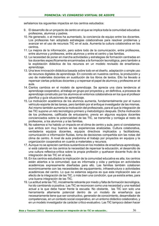 PONENCIA: VI CONGRESO VIRTUAL DE AIDIPE

señalamos los siguientes impactos en los centros estudiados:
9. El desarrollo de un proyecto de centro en el que se implica toda la comunidad educativa:
profesores, alumnos y padres.
10. Ha generado, o al menos ha aumentado, la conciencia de equipo entre los docentes.
Los profesores han adoptado estrategias colaborativas para resolver problemas y
avanzar en el uso de recursos TIC en el aula. Aumenta la cultura colaborativa en los
centros.
11. La mejora de la información, pero sobre todo de la comunicación, entre profesores,
entre alumnos y profesores, entre alumnos y entre el centro y las familias.
12. La necesidad de poner en marcha actividades y estrategias de formación centradas en
los docentes específicamente encaminadas a la formación tecnológica, pero también a
la explotación didáctica de los recursos en un modelo revisado de enseñanzaaprendizaje.
13. Una leve innovación didáctica basada sobre todo en el diseño, adaptación o simple uso
de recursos digitales de aprendizaje. En concreto en nuestros centros, la producción y
uso de materiales docentes en sustitución de los libros de textos. Ello ha llevado a
repensar ciertas prácticas docentes y a repensar el papel de alumnos y profesores en el
aula.
14. Ciertos cambios en el modelo de aprendizaje. Se aprecia una clara tendencia al
aprendizaje cooperativo, al trabajo en grupo por proyectos y, en definitiva, a procesos de
aprendizaje construido por los alumnos en entornos colaborativos en los que el profesor
planifica y guía situaciones de aprendizaje.
15. La motivación académica de los alumnos aumenta, fundamentalmente por el nuevo
vehículo-soporte de las tareas, pero también por el enfoque investigador de las mismas.
Así mismo también aumenta la motivación del profesorado, para el que la integración de
las TIC supone un reto tecnológico primero y metodológico después. Dicha motivación
de los profesores, calificada de entusiasmo, previa en algunos equipos docentes
concienciados sobre la potencialidad de las TIC, se transmite y contagia al resto de
profesores, a los alumnos y a las familias.
16. No sabemos si ha habido un impacto en el clima de centro y aula, pero sí constatamos
que ambos son muy buenos en las experiencias analizadas. Cultura colaborativa,
verdaderos equipos docentes, equipos directivos implicados y facilitadores,
comunicación e información fluidas, toma de decisiones compartida son las notas del
clima de centro. A nivel de aula predomina el trabajo por proyectos en equipos y la
organización cooperativa en cuanto a materiales y recursos.
17. Aunque no se aprecien cambios sustantivos en los modelos de enseñanza-aprendizaje,
sí está calando en los centros la necesidad de repensar la educación, el desarrollo de
una cultura reflexiva-crítica sobre la propia profesión y quehacer docente fruto de la
integración de las TIC en el aula.
18. En los centros estudiados la implicación de la comunidad educativa es alta, los centros
están abiertos a la comunidad, que es informada y oída y participa en actividades
académicas expresamente diseñadas para ello. Las familias también colaboran
económicamente con las necesidades de equipamiento, infraestructura o actividades
académicas del centro. Lo que no estamos seguros es que esta implicación sea un
efecto de la integración de las TIC, o más bien una condición, que ya existía antes, para
una buena integración de las TIC.
19. La actitud ante las TIC, inicialmente reticente por miedo y falta de formación tecnológica,
ha ido cambiando a positiva. Las TIC se reconocen como una necesidad y una realidad
actual a la que debe hacer frente la escuela. No obstante, las TIC son solo una
herramienta altamente potencial dentro de un modelo de enseñanza que
necesariamente tiene que ser constructivo, generador de conocimiento, desarrollador de
competencias, en un contexto social cooperativo, en un entorno didáctico colaborativo, y
en un modelo investigador de carácter crítico-evaluativo. Las TIC tampoco deben hacer
Boza y Toscano (2011). Buenas practicas en integración de las TIC en educación…

36

 