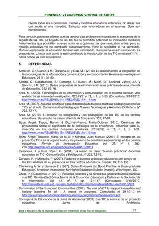PONENCIA: VI CONGRESO VIRTUAL DE AIDIPE

olvidar todas las experiencias, medios y modelos educativos anteriores. No deben ser
una moda ni una novedad. Tampoco son innovadoras en sí mismas. Sólo son
herramientas.
Para concluir, podemos afirmar que los centros y los profesores innovadores lo eran antes de la
llegada de las TIC. La llegada de las TIC les ha permitido potenciar su innovación mediante
herramientas que posibilitan nuevas acciones u optimizar las que realizaban antes, pero su
modelo educativo no ha cambiado sustantivamente. Pero la sociedad sí ha cambiado.
Consecuentemente, la educación también está cambiando. Siempre ha estado cambiando. La
pregunta es: ¿hasta qué punto la está cambiando la introducción de las TIC en el aula? ¿Y…
hacia dónde va esta educación?

5.

REFERENCIAS

Almerich, G.; Suárez, J.M.; Orellana, N. y Díaz, M.I. (2010). La relación entre la integración de
las tecnologías de la información y comunicación y su conocimiento. Revista de Investigación
Educativa, 28 (1), 31-50.
Alonso, C.; Casablancas, S.; Domingo, L.; Guitert, M.; Moltó, O.; Sánchez Valero, J.A. y
Sancho, J.M. (2010). De las propuestas de la administración a las prácticas de aula. Revista
de Educación, 352, 53-76.
Area, M. (2005). Tecnologías de la información y comunicación en el sistema escolar. Una
revisión de las líneas de investigación. RELIEVE: v. 11, n. 1, p. 3-25. (Consultado: 3/10/2010)
http://www.uv.es/RELIEVE/v11n1/RELIEVEv11n1_1.htm
Area, M. (2007). Algunos principios para el desarrollo de buenas prácticas pedagógicas con las
TICs en el aula. Comunicación y Pedagogía: Nuevas Tecnologías y Recursos Didácticos. Nº
222, 42-47.
Area, M. (2010). El proceso de integración y uso pedagógico de las TIC en los centros
educativos. Un estudio de casos. Revista de Educación, 352; 77-97.
Boza, Ángel; Tirado, Ramón & Guzmán-Franco, María-Dolores (2010). Creencias del
profesorado sobre el significado de la tecnología en la enseñanza: influencia para su
inserción en los centros docentes andaluces. RELIEVE, v. 16, n. 1, p. 1-24.
http://www.uv.es/RELIEVE/v16n1/RELIEVEv16n1_5.htm
Boza, Ángel; Toscano, María de la O; y Méndez, Juan Manuel (2009). El impacto de los
proyectos TICs en la organización y los procesos de enseñanza-aprendizaje en los centros
educativos.
Revista
de
Investigación
Educativa, vol. 29, nº 1; 263289.http://revistas.um.es/rie/article/view/94401/103031
Casanova, J. y Ruiz López, G. (2007). La ilusión de crear “buenas prácticas” docentes
apoyadas en TIC. Comunicación y Pedagogía, nº 222, 72-76.
Canales, R. y Marquès, P. (2007). Factores de buenas prácticas educativas con apoyo de
las TIC. Análisis de su presencia en tres centros educativos. Educar, 39; 115-133
Chickering A. W. y Gamson Z. (1987). Seven Principles for Good Practise in Undergraduate
Education. American Association for Higher Education Bulletin (march): Washington, DC.
Colas, P. y Casanova, J.: (2010). Variables docentes y de centro que generan buenas prácticas
con TIC. Revista Electrónica Teoría de la Educación: Educación y Cultura en la Sociedad de
la Información. Vol. 11, nº 1, pp. 121-147. (Consultado: 3/10/2010)
http://revistatesi.usal.es/~revistas_trabajo/index.php/revistatesi/article/view/5791/5863
Commission of the European Communities (2008). The use of ICT to support innovation and
lifelong learning for all - A report on progress. Consultado el 20-10-10 en
http://ec.europa.eu/education/lifelong-learning-programme/doc/sec2629.pdf
Consejería de Educación de la Junta de Andalucía (2003). Las TIC al servicio de un proyecto
educativo.
Junta
de
Andalucía.
Boza y Toscano (2011). Buenas practicas en integración de las TIC en educación…

37

 