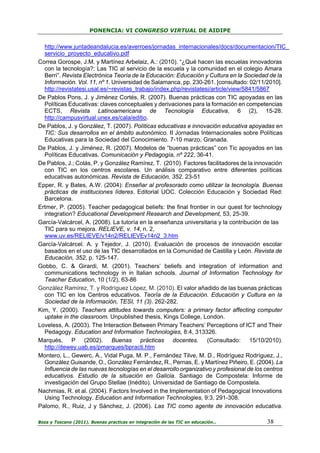 PONENCIA: VI CONGRESO VIRTUAL DE AIDIPE

http://www.juntadeandalucia.es/averroes/jornadas_internacionales/docs/documentacion/TIC_
servicio_proyecto_educativo.pdf
Correa Gorospe, J.M. y Martínez Arbelaiz, A.: (2010). “¿Qué hacen las escuelas innovadoras
con la tecnología?: Las TIC al servicio de la escuela y la comunidad en el colegio Amara
Berri”. Revista Electrónica Teoría de la Educación: Educación y Cultura en la Sociedad de la
Información. Vol. 11, nº 1. Universidad de Salamanca, pp. 230-261. [consultado: 02/11/2010].
http://revistatesi.usal.es/~revistas_trabajo/index.php/revistatesi/article/view/5841/5867
De Pablos Pons, J. y Jiménez Cortés, R. (2007). Buenas prácticas con TIC apoyadas en las
Políticas Educativas: claves conceptuales y derivaciones para la formación en competencias
ECTS, Revista Latinoamericana de Tecnología Educativa, 6 (2), 15-28.
http://campusvirtual.unex.es/cala/editio.
De Pablos, J. y González, T. (2007). Políticas educativas e innovación educativa apoyadas en
TIC: Sus desarrollos en el ámbito autonómico. II Jornadas Internacionales sobre Políticas
Educativas para la Sociedad del Conocimiento. 7-10 marzo, Granada.
De Pablos, J. y Jiménez, R. (2007). Modelos de “buenas prácticas” con Tic apoyados en las
Políticas Educativas. Comunicación y Pedagogía, nº 222, 36-41.
De Pablos, J.; Colás, P. y González Ramírez, T. (2010). Factores facilitadores de la innovación
con TIC en los centros escolares. Un análisis comparativo entre diferentes políticas
educativas autonómicas. Revista de Educación, 352. 23-51
Epper, R. y Bates, A.W. (2004): Enseñar al profesorado como utilizar la tecnología. Buenas
prácticas de instituciones líderes. Editorial UOC. Colección Educación y Sociedad Red:
Barcelona.
Ertmer, P. (2005). Teacher pedagogical beliefs: the final frontier in our quest for technology
integration? Educational Development Research and Development, 53, 25-39.
García-Valcárcel, A. (2008). La tutoría en la enseñanza universitaria y la contribución de las
TIC para su mejora. RELIEVE, v. 14, n. 2,
www.uv.es/RELIEVE/v14n2/RELIEVEv14n2_3.htm
García-Valcárcel. A. y Tejedor, J. (2010). Evaluación de procesos de innovación escolar
basados en el uso de las TIC desarrollados en la Comunidad de Castilla y León. Revista de
Educación, 352, p. 125-147.
Gobbo, C. & Girardi, M. (2001). Teachers’ beliefs and integration of information and
communications technology in in Italian schools. Journal of Information Technology for
Teacher Education, 10 (1/2), 63-86
González Ramírez, T. y Rodríguez López, M. (2010). El valor añadido de las buenas prácticas
con TIC en los Centros educativos. Teoría de la Educación. Educación y Cultura en la
Sociedad de la Información, TESI, 11 (3). 262-282.
Kim, Y. (2000). Teachers attitudes towards computers: a primary factor affecting computer
uptake in the classroom. Unpublished thesis, Kings College, London.
Loveless, A. (2003). The Interaction Between Primary Teachers’ Perceptions of ICT and Their
Pedagogy. Education and Information Technologies, 8:4, 313326.
Marqués, P (2002). Buenas prácticas docentes. (Consultado: 15/10/2010).
http://dewey.uab.es/pmarques/bpracti.htm
Montero, L., Gewerc, A., Vidal Puga, M. P., Fernández Tilve, M. D., Rodríguez Rodríguez, J.,
González Guisande, O., González Fernández, R., Pernas, E. y Martínez Piñeiro, E. (2004). La
Influencia de las nuevas tecnologías en el desarrollo organizativo y profesional de los centros
educativos. Estudio de la situación en Galicia. Santiago de Compostela: Informe de
investigación del Grupo Stellae (Inédito). Universidad de Santiago de Compostela.
Nachmias, R. et al. (2004). Factors Involved in the Implementation of Pedagogical Innovations
Using Technology. Education and Information Technologies, 9:3, 291-308.
Palomo, R., Ruiz, J y Sánchez, J. (2006). Las TIC como agente de innovación educativa.
Boza y Toscano (2011). Buenas practicas en integración de las TIC en educación…

38

 