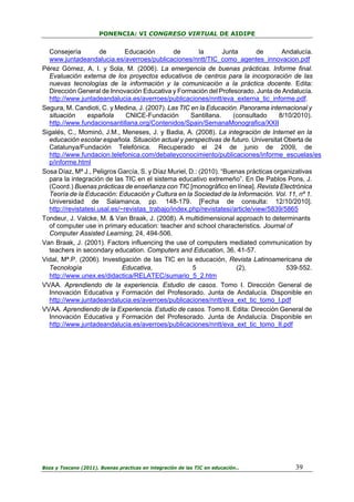 PONENCIA: VI CONGRESO VIRTUAL DE AIDIPE

Consejería
de
Educación
de
la
Junta
de
Andalucía.
www.juntadeandalucia.es/averroes/publicaciones/nntt/TIC_como_agentes_innovacion.pdf
Pérez Gómez, A, I. y Sola, M. (2006). La emergencia de buenas prácticas. Informe final.
Evaluación externa de los proyectos educativos de centros para la incorporación de las
nuevas tecnologías de la información y la comunicación a la práctica docente. Edita:
Dirección General de Innovación Educativa y Formación del Profesorado. Junta de Andalucía.
http://www.juntadeandalucia.es/averroes/publicaciones/nntt/eva_externa_tic_informe.pdf.
Segura, M. Candioti, C. y Medina, J. (2007). Las TIC en la Educación. Panorama internacional y
situación
española
CNICE-Fundación
Santillana.
(consultado
8/10/2010).
http.//www.fundacionsantillana.org/Contenidos/Spain/SemanaMonografica/XXII
Sigalés, C., Mominó, J.M., Meneses, J. y Badia, A. (2008). La integración de Internet en la
educación escolar española. Situación actual y perspectivas de futuro. Universitat Oberta de
Catalunya/Fundación Telefónica. Recuperado el 24 de junio de 2009, de
http.//www.fundacion.telefonica.com/debateyconocimiento/publicaciones/informe_escuelas/es
p/informe.html
Sosa Díaz, Mª J., Peligros García, S. y Díaz Muriel, D.: (2010). “Buenas prácticas organizativas
para la integración de las TIC en el sistema educativo extremeño”. En De Pablos Pons, J.
(Coord.) Buenas prácticas de enseñanza con TIC [monográfico en línea]. Revista Electrónica
Teoría de la Educación: Educación y Cultura en la Sociedad de la Información. Vol. 11, nº 1.
Universidad de Salamanca, pp. 148-179. [Fecha de consulta: 12/10/2010].
http://revistatesi.usal.es/~revistas_trabajo/index.php/revistatesi/article/view/5839/5865
Tondeur, J. Valcke, M. & Van Braak, J. (2008). A multidimensional approach to determinants
of computer use in primary education: teacher and school characteristics. Journal of
Computer Assisted Learning, 24, 494-506.
Van Braak, J. (2001). Factors influencing the use of computers mediated communication by
teachers in secondary education. Computers and Education, 36, 41-57.
Vidal, Mª.P. (2006). Investigación de las TIC en la educación, Revista Latinoamericana de
Tecnología
Educativa,
5
(2),
539‐552.
http://www.unex.es/didactica/RELATEC/sumario_5_2.htm
VVAA. Aprendiendo de la experiencia. Estudio de casos. Tomo I. Dirección General de
Innovación Educativa y Formación del Profesorado. Junta de Andalucía. Disponible en
http://www.juntadeandalucia.es/averroes/publicaciones/nntt/eva_ext_tic_tomo_I.pdf
VVAA. Aprendiendo de la Experiencia. Estudio de casos. Tomo II. Edita: Dirección General de
Innovación Educativa y Formación del Profesorado. Junta de Andalucía. Disponible en
http://www.juntadeandalucia.es/averroes/publicaciones/nntt/eva_ext_tic_tomo_II.pdf

Boza y Toscano (2011). Buenas practicas en integración de las TIC en educación…

39

 