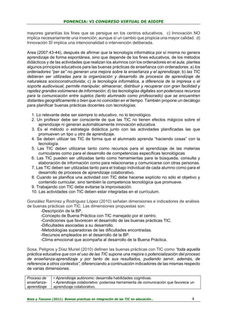 PONENCIA: VI CONGRESO VIRTUAL DE AIDIPE

mayores garantías los fines que se persigue en los centros educativos. c) Innovación NO
implica necesariamente una invención, aunque sí un cambio que propicia una mayor calidad. d)
Innovación SÍ implica una intencionalidad o intervención deliberada.
Area (2007:43-44), después de afirmar que la tecnología informática por sí misma no genera
aprendizaje de forma espontánea, sino que depende de los fines educativos, de los métodos
didácticos y de las actividades que realizan los alumnos con los ordenadores en el aula, plantea
algunos principios educativos para las buenas prácticas de enseñanza con ordenadores: a) los
ordenadores “per se” no generan una mejora sobre la enseñanza y el aprendizaje; b) las TIC
debieran ser utilizadas para la organización y desarrollo de procesos de aprendizaje de
naturaleza socioconstructivista; c) la tecnología informática, a diferencia de la impresa o el
soporte audiovisual, permite manipular, almacenar, distribuir y recuperar con gran facilidad y
rapidez grandes volúmenes de información; d) las tecnologías digitales son poderosos recursos
para la comunicación entre sujetos (tanto alumnado como profesorado) que se encuentren
distantes geográficamente o bien que no coincidan en el tiempo. También propone un decálogo
para planificar buenas prácticas docentes con tecnologías:
1. Lo relevante debe ser siempre lo educativo, no lo tecnológico.
2. Un profesor debe ser consciente de que las TIC no tienen efectos mágicos sobre el
aprendizaje ni generan automáticamente innovación educativa.
3. Es el método o estrategia didáctica junto con las actividades planificadas las que
promueven un tipo u otro de aprendizaje.
4. Se deben utilizar las TIC de forma que el alumnado aprenda “haciendo cosas” con la
tecnología.
5. Las TIC deben utilizarse tanto como recursos para el aprendizaje de las materias
curriculares como para el desarrollo de competencias específicas tecnológicas
6. Las TIC pueden ser utilizadas tanto como herramientas para la búsqueda, consulta y
elaboración de información como para relacionarse y comunicarse con otras personas.
7. Las TIC deben ser utilizadas tanto para el trabajo individual de cada alumno como para el
desarrollo de procesos de aprendizaje colaborativo.
8. Cuando se planifica una actividad con TIC debe hacerse explícito no sólo el objetivo y
contenido curricular, sino también la competencia tecnológica que promueve.
9. Trabajando con TIC debe evitarse la improvisación.
10. Las actividades con TIC deben estar integradas en el currículum.
González Ramírez y Rodríguez López (2010) señalan dimensiones e indicadores de análisis
de buenas prácticas con TIC. Las dimensiones propuestas son:
-Descripción de la BP.
-Concepto de Buena Práctica con TIC manejado por el centro.
-Condiciones que favorecen el desarrollo de las buenas prácticas TIC.
-Dificultades asociadas a su desarrollo.
-Metodologías superadoras de las dificultades encontradas.
-Recursos empleados en el desarrollo de la BP.
-Clima emocional que acompaña al desarrollo de la Buena Práctica.
Sosa, Peligros y Díaz Muriel (2010) definen las buenas prácticas con TIC como “toda aquella
práctica educativa que con el uso de las TIC supone una mejora o potencialización del proceso
de enseñanza-aprendizaje y por tanto de sus resultados, pudiendo servir, además, de
referencia a otros contextos”, diferenciando a continuación indicadores de las mismas respecto
de varias dimensiones:
Proceso de
enseñanzaaprendizaje

• Aprendizaje autónomo: desarrolla habilidades cognitivas.
• Aprendizaje colaborativo: poderosa herramienta de comunicación que favorece un
aprendizaje colaborativo.

Boza y Toscano (2011). Buenas practicas en integración de las TIC en educación…

4

 
