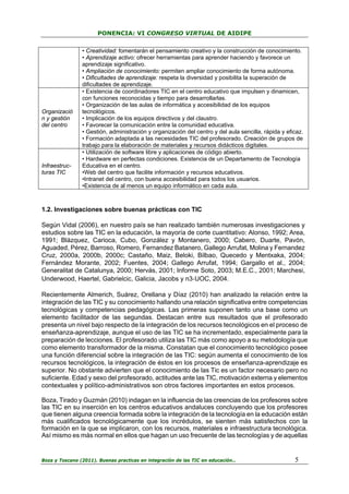 PONENCIA: VI CONGRESO VIRTUAL DE AIDIPE

Organizació
n y gestión
del centro

Infraestructuras TIC

• Creatividad: fomentarán el pensamiento creativo y la construcción de conocimiento.
• Aprendizaje activo: ofrecer herramientas para aprender haciendo y favorece un
aprendizaje significativo.
• Ampliación de conocimiento: permiten ampliar conocimiento de forma autónoma.
• Dificultades de aprendizaje: respeta la diversidad y posibilita la superación de
dificultades de aprendizaje.
• Existencia de coordinadores TIC en el centro educativo que impulsen y dinamicen,
con funciones reconocidas y tiempo para desarrollarlas.
• Organización de las aulas de informática y accesibilidad de los equipos
tecnológicos.
• Implicación de los equipos directivos y del claustro.
• Favorecer la comunicación entre la comunidad educativa.
• Gestión, administración y organización del centro y del aula sencilla, rápida y eficaz.
• Formación adaptada a las necesidades TIC del profesorado. Creación de grupos de
trabajo para la elaboración de materiales y recursos didácticos digitales.
• Utilización de software libre y aplicaciones de código abierto.
• Hardware en perfectas condiciones. Existencia de un Departamento de Tecnología
Educativa en el centro.
•Web del centro que facilite información y recursos educativos.
•Intranet del centro, con buena accesibilidad para todos los usuarios.
•Existencia de al menos un equipo informático en cada aula.

1.2. Investigaciones sobre buenas prácticas con TIC
Según Vidal (2006), en nuestro país se han realizado también numerosas investigaciones y
estudios sobre las TIC en la educación, la mayoría de corte cuantitativo: Alonso, 1992; Area,
1991; Blázquez, Carioca, Cubo, González y Montanero, 2000; Cabero, Duarte, Pavón,
Aguaded, Pérez, Barroso, Romero, Fernandez Batanero, Gallego Arrufat, Molina y Fernandez
Cruz, 2000a, 2000b, 2000c; Castaño, Maiz, Beloki, Bilbao, Quecedo y Mentxaka, 2004;
Fernández Morante, 2002; Fuentes, 2004; Gallego Arrufat, 1994; Gargallo et al., 2004;
Generalitat de Catalunya, 2000; Hervás, 2001; Informe Soto, 2003; M.E.C., 2001; Marchesi,
Underwood, Haertel, Gabrielcic, Galicia, Jacobs y n3‐UOC, 2004.
Recientemente Almerich, Suárez, Orellana y Díaz (2010) han analizado la relación entre la
integración de las TIC y su conocimiento hallando una relación significativa entre competencias
tecnológicas y competencias pedagógicas. Las primeras suponen tanto una base como un
elemento facilitador de las segundas. Destacan entre sus resultados que el profesorado
presenta un nivel bajo respecto de la integración de los recursos tecnológicos en el proceso de
enseñanza-aprendizaje, aunque el uso de las TIC se ha incrementado, especialmente para la
preparación de lecciones. El profesorado utiliza las TIC más como apoyo a su metodología que
como elemento transformador de la misma. Constatan que el conocimiento tecnológico posee
una función diferencial sobre la integración de las TIC: según aumenta el conocimiento de los
recursos tecnológicos, la integración de éstos en los procesos de enseñanza-aprendizaje es
superior. No obstante advierten que el conocimiento de las Tic es un factor necesario pero no
suficiente. Edad y sexo del profesorado, actitudes ante las TIC, motivación externa y elementos
contextuales y político-administrativos son otros factores importantes en estos procesos.
Boza, Tirado y Guzmán (2010) indagan en la influencia de las creencias de los profesores sobre
las TIC en su inserción en los centros educativos andaluces concluyendo que los profesores
que tienen alguna creencia formada sobre la integración de la tecnología en la educación están
más cualificados tecnológicamente que los incrédulos, se sienten más satisfechos con la
formación en la que se implicaron, con los recursos, materiales e infraestructura tecnológica.
Así mismo es más normal en ellos que hagan un uso frecuente de las tecnologías y de aquellas

Boza y Toscano (2011). Buenas practicas en integración de las TIC en educación…

5

 