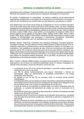 PONENCIA: VI CONGRESO VIRTUAL DE AIDIPE

aplicaciones más novedosas. Finalmente señalan que no basta con participar en procesos de
formación para generar una creencia sobre la integración tecnológica en la educación.
En cambio, investigaciones en profundidad, de enfoque cualitativo, de las repercusiones
organizativas, profesionales y curriculares de su introducción en la educación son escasas. A
pesar de ello constatamos una creciente labor en esta tendencia, que pasamos a reseñar.
Area (2005) hace una revisión de las líneas de investigación en TIC en el sistema educativo.
Una de las cuatro líneas que revisa la denomina como estudios sobre los usos y prácticas
pedagógicas con ordenadores en contextos reales de centros y aulas, indicando que se trata de
estudios con planteamientos metodológicos cualitativos de estudios de caso. Cita los trabajos
de Olson y Eaton (1986), Zhao y otros (2002) y el monográfico de Anderson (2002). En el
ámbito español cita los trabajos de Escudero (1989), Gallego Arufat (1994), Alonso (1993),
Guitar (1995), Bosco (2000) y Urbina (2001). Respecto de esta línea señala su potencia para
averiguar la fenomenología que acompaña a experiencias innovadoras, particulares,
idiosincrásicas y trasferibles, pero con resultados que no son generalizables.
Montero, Gewerc, Vidal Puga, Fernández Tilve, Rodríguez Rodríguez, González Guisande,
González Fernández, Pernas y Martínez Piñeiro (2004) estudian la influencia de las TIC en el
desarrollo organizativo y profesional de los centros educativos en Galicia, con dos fases, una
cuantitativa y otra cualitativa con estudios de caso. Entre sus conclusiones más relevantes
destacan que las TIC no parecen introducirse para innovar sino para reforzar lo existente, que
llegan a las escuelas sin que previamente dispongan de un proyecto que implique algún tipo de
modificación de las prácticas didácticas dominantes y sin el apoyo formativo imprescindible
para realizar los supuestos cambios esperados, por lo que éstos, de producirse, son poco
significativos en los modos de enseñar y aprender.
Boza, Toscano y Méndez (2009) analizan el impacto de los proyectos TIC andaluces en la
organización y los procesos de enseñanza-aprendizaje desde un enfoque investigador de
carácter mixto (encuesta y grupos de discusión). Concluyen que:
o La presencia de las TIC en los centros ha generado un aumento notable progresivo y
continuado de su uso en las aulas.
o Las TIC se utilizan fundamentalmente para buscar información y reforzar los
aprendizajes. Sigue sin aprovecharse su posibilidad comunicativa y de trabajo
cooperativo entre alumnos.
o En general el uso de las TIC ha supuesto hasta el momento pocos cambios
metodológicos.
o El profesorado afirma que sus clases se vuelven más activas y participativas facilitando el
aprendizaje autónomo de los alumnos y la realización de trabajos de investigación en los
que el profesor pasa a ser un guía en el aprendizaje de sus alumnos.
o A nivel de centro se ha producido un tránsito hacia una cultura cooperativa entre los
profesores, un aumento del sentimiento de unidad, así como un incremento de la
formación.
o No puede afirmarse que en general se haya producido un cambio en la dinámica de clase
debido al uso de las TIC en el aula.
o La utilización de las TIC provoca un aumento de la motivación de los alumnos, una actitud
más favorable hacia las tareas académicas, mejorando su atención e implicación en el
aprendizaje.
o Muchos directores de centro manifiestan que el conocimiento comienza a verse más
distribuido, los alumnos interactúan con el profesor, se generan nuevos ritmos de clase,
hay una mayor autonomía en la búsqueda y tratamiento de la información. Parece que las
tecnologías están abriendo una puerta hacia una enseñanza más activa y colaborativa.
Boza y Toscano (2011). Buenas practicas en integración de las TIC en educación…

6

 