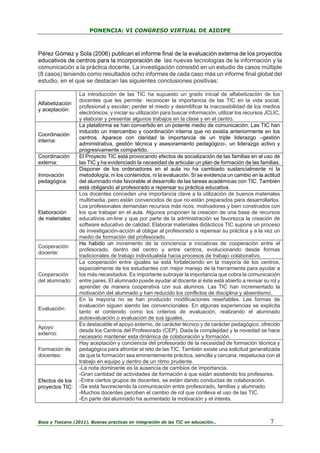 PONENCIA: VI CONGRESO VIRTUAL DE AIDIPE

Pérez Gómez y Sola (2006) publican el informe final de la evaluación externa de los proyectos
educativos de centros para la incorporación de las nuevas tecnologías de la información y la
comunicación a la práctica docente. La investigación consistió en un estudio de casos múltiple
(8 casos) teniendo como resultados ocho informes de cada caso más un informe final global del
estudio, en el que se destacan las siguientes conclusiones positivas:

Alfabetización
y aceptación:

Coordinación
interna:
Coordinación
externa:
Innovación
pedagógica:

Elaboración
de materiales:

Cooperación
docente:

Cooperación
del alumnado:

Evaluación:

Apoyo
externo:
Formación de
docentes:

Efectos de los
proyectos TIC:

La introducción de las TIC ha supuesto un grado inicial de alfabetización de los
docentes que les permite: reconocer la importancia de las TIC en la vida social,
profesional y escolar; perder el miedo y desmitificar la inaccesibilidad de los medios
electrónicos; y iniciar su utilización para buscar información, utilizar los recursos JCLIC,
y elaborar y presentar algunos trabajos en la clase y en el centro.
La plataforma se han convertido en un potente medio de comunicación. Las TIC han
inducido un intercambio y coordinación interna que no existía anteriormente en los
centros. Aparece con claridad la importancia de un triple liderazgo –gestión
administrativa, gestión técnica y asesoramiento pedagógico-, un liderazgo activo y
progresivamente compartido.
El Proyecto TIC está provocando efectos de socialización de las familias en el uso de
las TIC y ha evidenciado la necesidad de articular un plan de formación de las familias.
Disponer de los ordenadores en el aula no ha cambiado sustancialmente ni la
metodología, ni los contenidos, ni la evaluación. Sí se evidencia un cambio en la actitud
del alumnado más favorable al desarrollo de las tareas académicas con TIC. También
está obligando al profesorado a repensar su práctica educativa.
Los docentes conceden una importancia clave a la utilización de buenos materiales
multimedia, pero están convencidos de que no están preparados para desarrollarlos.
Los profesionales demandan recursos más ricos, motivadores y bien construidos con
los que trabajar en el aula. Algunos proponen la creación de una base de recursos
educativos on-line y que por parte de la administración se favorezca la creación de
software educativo de calidad. Elaborar materiales didácticos TIC supone un proceso
de investigación-acción al obligar al profesorado a repensar su práctica y a la vez un
medio de formación del profesorado.
Ha habido un incremento de la conciencia e iniciativas de cooperación entre el
profesorado, dentro del centro y entre centros, evolucionando desde formas
tradicionales de trabajo individualista hacia procesos de trabajo colaborativo.
La cooperación entre iguales se está fortaleciendo en la mayoría de los centros,
especialmente de los estudiantes con mejor manejo de la herramienta para ayudar a
los más necesitados. Es importante subrayar la importancia que cobra la comunicación
entre pares. El alumnado puede ayudar al docente si éste está abierto a revisar su rol y
aprender de manera cooperativa con sus alumnos. Las TIC han incrementado la
motivación del alumnado y han reducido los conflictos de disciplina y absentismo.
En la mayoría no se han producido modificaciones reseñables. Las formas de
evaluación siguen siendo las convencionales. En algunas experiencias se explicita
tanto el contenido como los criterios de evaluación, realizando el alumnado
autoevaluación o evaluación de sus iguales.
Es destacable el apoyo externo, de carácter técnico y de carácter pedagógico, ofrecido
desde los Centros del Profesorado (CEP). Dada la complejidad y la novedad se hace
necesario mantener esta dinámica de colaboración y formación.
Hay aceptación y conciencia del profesorado de la necesidad de formación técnica y
pedagógica para afrontar el reto de las TIC. También existe una solicitud generalizada
de que la formación sea eminentemente práctica, sencilla y cercana, respetuosa con el
trabajo en equipo y dentro de un ritmo prudente.
-La nota dominante es la ausencia de cambios de importancia.
-Gran cantidad de actividades de formación a que están asistiendo los profesores.
-Entre ciertos grupos de docentes, se están dando conductas de colaboración.
-Se está favoreciendo la comunicación entre profesorado, familias y alumnado.
-Muchos docentes perciben el cambio de rol que conlleva el uso de las TIC.
-En parte del alumnado ha aumentado la motivación y el interés.

Boza y Toscano (2011). Buenas practicas en integración de las TIC en educación…

7

 