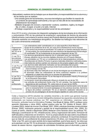 PONENCIA: VI CONGRESO VIRTUAL DE AIDIPE

- Naturalidad y realismo de los trabajos que se desarrollan y la responsabilidad de los alumnos y
de las tareas que se realizan.
- Una variada gama de herramientas y recursos tecnológicos que facilitan la creación de
un contexto de aprendizaje estimulante y rico que va más allá de las necesidades de
alfabetización tecnológica.
- Múltiples lenguajes de conocer y representar: euskara, castellano, inglés y la imagen
fija, el vídeo, el papel, el audio y la radio, Internet.
- El trabajo cooperativo y la responsabilidad social de las actividades”.
Area (2010) analiza el proceso de integración pedagógica de las tecnologías de la información
y comunicación (TIC) en las prácticas de enseñanza y aprendizaje de centros de educación
infantil-primaria y secundaria (4 centros-casos) del Proyecto Medusa (proyecto del Gobierno de
Canarias mediante una metodología etnográfica. Se detallan los hallazgos más relevantes de
las cuatro dimensiones analizadas:
1.
Organización
y gestión de
las TIC en el
centro:
2. Las TIC y
las prácticas
de enseñanza
en el aula:
3. Las Tic y el
aprendizaje
de los
alumnos:
4. Las TIC y
el desarrollo
profesional
del
profesorado:
Conclusiones:

-Los ordenadores están centralizados en un aula específica (Aula Medusa).
-Queja de los problemas de la red, así como de la obsolescencia de los equipos.
-En los centros de primaria el coordinador TIC suele ser un miembro del equipo directivo.
En secundaria, los coordinadores han sido miembros del departamento de tecnología.
-El coordinador TIC es fundamental en los para la integración de las TIC.
-Los alumnos generalmente disponen de un ordenador para uso individual.
-Escasa utilización de los recursos digitales ofrecidos por el Proyecto Medusa.
-Las actividades con TIC son un complemento de la materia/asignatura ordinaria.
-El profesorado de Infantil y Primaria no genera materiales didácticos multimedia propios.
-Casi todos los centros cuentan con recursos on line propios (página web o blog).
-Los alumnos están altamente motivados con las actividades del proyecto.
-El profesorado está preocupado porque el alumnado pueda perder esta alta motivación
hacia el trabajo con las TIC.
-El alumnado está más habituado al uso de las tecnologías que el profesorado.
-El alumnado utiliza los ordenadores de forma autónoma respecto a su profesor
adoptando un papel más activo en su proceso de aprendizaje.
-La utilización innovadora de las TIC es más baja en la Educación Infantil y Primaria que
en la Educación Secundaria.
-La formación inicial del profesorado influye en el grado de uso de las TIC.
-Las actitudes del profesorado frente a las TIC son variadas. Hay bastantes casos de
dependencia del coordinador TIC, sobre todo en el caos de los CEIPs.
Las TIC incorporan algunos cambios organizativos tanto a nivel de centro como de aula,
pero no necesariamente innovación pedagógica en las prácticas docentes. Asimismo
la figura del profesor coordinador TIC es un elemento catalizador relevante en el
proceso de uso pedagógico de las tecnologías digitales en cada centro escolar.

Colás y Casanova (2010) estudian las variables docentes y de centro que generan buenas
prácticas con TIC. A partir de su revisión bibliográfica destacan las siguientes características del
profesorado con buenas prácticas con TIC: experiencia en informática, creencias sobre
formación, actitudes hacia la informática (Tondeur, Van Braak & Valcke, 2007), profesor como
aprendiz (Hennessy y otros 2005), actitud positiva ante las TIC (Gobbo & Girardi, 2001;
Loveless 2003), deseo de innovar (Van Braak, 2001, 2004), prácticas docentes constructivistas
(Ertmer, 2005), motivación personal y sentido de la responsabilidad social ( Kim, 2000). En
cuanto al centro, citando a Nachmias (2004) destacan como factores clave: las políticas TIC,
liderazgo y coordinación en TIC, infraestructuras, clima y organización del centro, formación de
staff educativo y relaciones con el entorno. Ya en su propio estudio de caso sobre una profesora
de educación primaria extraen dos dimensiones: personal y contextual. En la primera destacan
que se trata de una profesional de amplia experiencia (16 años), con inexperiencia e incluso
‘fobia’ a las TIC, pero con gran sentido de la responsabilidad, que le hace asumir los retos que
se le plantean con las TIC. En la dimensión contextual el papel del coordinador TIC, asumiendo
tareas de asesor técnico, organizador de actividades formativas para el alumnado y para el
Boza y Toscano (2011). Buenas practicas en integración de las TIC en educación…

9

 