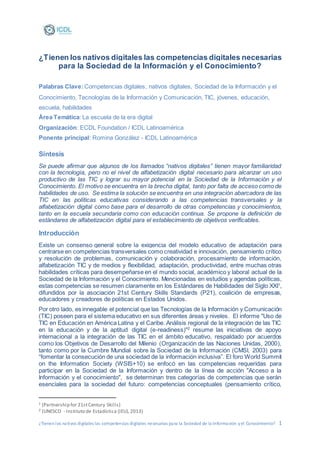 ¿Tienenlos nativos digitales las competencias digitales necesarias para la Sociedad de la Información yel Conocimiento? 1
¿Tienen los nativos digitales las competencias digitales necesarias
para la Sociedad de la Información y el Conocimiento?
Palabras Clave:Competencias digitales, nativos digitales, Sociedad de la Información y el
Conocimiento, Tecnologías de la Información y Comunicación, TIC, jóvenes, educación,
escuela, habilidades
Área Temática: La escuela de la era digital
Organización: ECDL Foundation / ICDL Latinoamérica
Ponente principal: Romina González - ICDL Latinoamérica
Síntesis
Se puede afirmar que algunos de los llamados “nativos digitales” tienen mayor familiaridad
con la tecnología, pero no el nivel de alfabetización digital necesario para alcanzar un uso
productivo de las TIC y lograr su mayor potencial en la Sociedad de la Información y el
Conocimiento. El motivo se encuentra en la brecha digital, tanto por falta de acceso como de
habilidades de uso. Se estima la solución se encuentra en una integración abarcadora de las
TIC en las políticas educativas considerando a las competencias transversales y la
alfabetización digital como base para el desarrollo de otras competencias y conocimientos,
tanto en la escuela secundaria como con educación continua. Se propone la definición de
estándares de alfabetización digital para el establecimiento de objetivos verificables.
Introducción
Existe un consenso general sobre la exigencia del modelo educativo de adaptación para
centrarse en competencias transversales como creatividad e innovación, pensamiento crítico
y resolución de problemas, comunicación y colaboración, procesamiento de información,
alfabetización TIC y de medios y flexibilidad, adaptación, productividad, entre muchas otras
habilidades críticas para desempeñarse en el mundo social, académico y laboral actual de la
Sociedad de la Información y el Conocimiento. Mencionadas en estudios y agendas políticas,
estas competencias se resumen claramente en los Estándares de Habilidades del Siglo XXI1
,
difundidos por la asociación 21st Century Skills Standards (P21), coalición de empresas,
educadores y creadores de políticas en Estados Unidos.
Por otro lado, es innegable el potencial que las Tecnologías de la Información y Comunicación
(TIC) poseen para el sistema educativo en sus diferentes áreas y niveles. El informe "Uso de
TIC en Educación en América Latina y el Caribe. Análisis regional de la integración de las TIC
en la educación y de la aptitud digital (e-readiness)"2
resume las iniciativas de apoyo
internacional a la integración de las TIC en el ámbito educativo, respaldado por acuerdos
como los Objetivos de Desarrollo del Milenio (Organización de las Naciones Unidas, 2000),
tanto como por la Cumbre Mundial sobre la Sociedad de la Información (CMSI, 2003) para
“fomentar la consecución de una sociedad de la información inclusiva”. El foro World Summit
on the Information Society (WSIS+10) se enfocó en las competencias requeridas para
participar en la Sociedad de la Información y dentro de la línea de acción "Acceso a la
Información y el conocimiento", se determinan tres categorías de competencias que serán
esenciales para la sociedad del futuro: competencias conceptuales (pensamiento crítico,
1 (Partnership for 21stCentury Skills)
2 (UNESCO - Instituto de Estadística (IEU),2013)
 