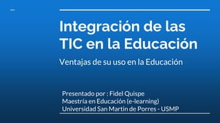 Integración de las
TIC en la Educación
Ventajas de su uso en la Educación
Presentado por : Fidel Quispe
Maestría en Educación (e-learning)
Universidad San Martin de Porres - USMP
 