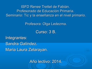 IISSFFDD RReenneeee TTrreetttteell ddee FFaabbiiáánn.. 
PPrrooffeessoorraaddoo ddee EEdduuccaacciióónn PPrriimmaarriiaa.. 
SSeemmiinnaarriioo:: TTiicc yy llaa eennsseeññaannzzaa eenn eell nniivveell pprriimmaarriioo.. 
PPrrooffeessoorraa:: OOllggaa LLeeddeezzmmaa.. 
CCuurrssoo:: 33 BB.. 
IInntteeggrraanntteess:: 
SSaannddrraa GGaallíínnddeezz.. 
MMaarriiaa LLaauurraa ZZeellaarraayyaann.. 
AAññoo lleeccttiivvoo:: 220144.. 
 