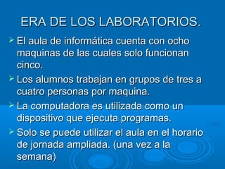 ERA DDEE LLOOSS LLAABBOORRAATTOORRIIOOSS.. 
 EEll aauullaa ddee iinnffoorrmmááttiiccaa ccuueennttaa ccoonn oocchhoo 
mmaaqquuiinnaass ddee llaass ccuuaalleess ssoolloo ffuunncciioonnaann 
cciinnccoo.. 
 LLooss aalluummnnooss ttrraabbaajjaann eenn ggrruuppooss ddee ttrreess aa 
ccuuaattrroo ppeerrssoonnaass ppoorr mmaaqquuiinnaa.. 
 LLaa ccoommppuuttaaddoorraa eess uuttiilliizzaaddaa ccoommoo uunn 
ddiissppoossiittiivvoo qquuee eejjeeccuuttaa pprrooggrraammaass.. 
 SSoolloo ssee ppuueeddee uuttiilliizzaarr eell aauullaa eenn eell hhoorraarriioo 
ddee jjoorrnnaaddaa aammpplliiaaddaa.. ((uunnaa vveezz aa llaa 
sseemmaannaa)) 
 