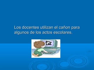 Los docentes uuttiilliizzaann eell ccaaññoonn ppaarraa 
aallgguunnooss ddee llooss aaccttooss eessccoollaarreess.. 
 