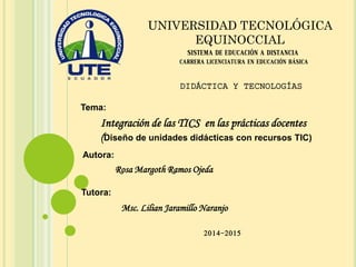 Tema:
SISTEMA DE EDUCACIÓN A DISTANCIA
CARRERA LICENCIATURA EN EDUCACIÓN BÁSICA
UNIVERSIDAD TECNOLÓGICA
EQUINOCCIAL
Integración de las TICS en las prácticas docentes
(Diseño de unidades didácticas con recursos TIC)
Autora:
Rosa Margoth Ramos Ojeda
Tutora:
Msc. Lilian Jaramillo Naranjo
DIDÁCTICA Y TECNOLOGÍAS
2014-2015
 