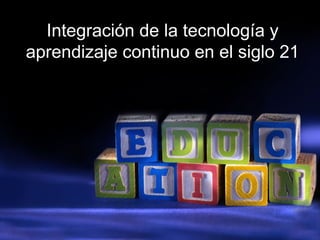 Integración de la tecnología y
aprendizaje continuo en el siglo 21
 