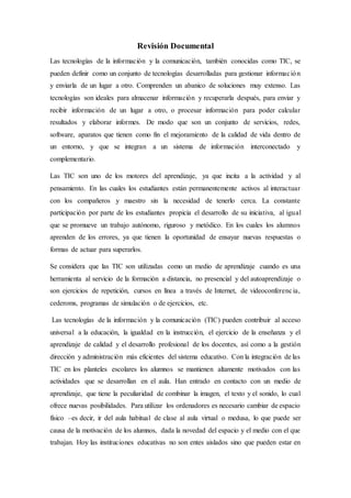 Revisión Documental
Las tecnologías de la información y la comunicación, también conocidas como TIC, se
pueden definir como un conjunto de tecnologías desarrolladas para gestionar información
y enviarla de un lugar a otro. Comprenden un abanico de soluciones muy extenso. Las
tecnologías son ideales para almacenar información y recuperarla después, para enviar y
recibir información de un lugar a otro, o procesar información para poder calcular
resultados y elaborar informes. De modo que son un conjunto de servicios, redes,
software, aparatos que tienen como fin el mejoramiento de la calidad de vida dentro de
un entorno, y que se integran a un sistema de información interconectado y
complementario.
Las TIC son uno de los motores del aprendizaje, ya que incita a la actividad y al
pensamiento. En las cuales los estudiantes están permanentemente activos al interactuar
con los compañeros y maestro sin la necesidad de tenerlo cerca. La constante
participación por parte de los estudiantes propicia el desarrollo de su iniciativa, al igual
que se promueve un trabajo autónomo, riguroso y metódico. En los cuales los alumnos
aprenden de los errores, ya que tienen la oportunidad de ensayar nuevas respuestas o
formas de actuar para superarlos.
Se considera que las TIC son utilizadas como un medio de aprendizaje cuando es una
herramienta al servicio de la formación a distancia, no presencial y del autoaprendizaje o
son ejercicios de repetición, cursos en línea a través de Internet, de videoconferencia,
cederoms, programas de simulación o de ejercicios, etc.
Las tecnologías de la información y la comunicación (TIC) pueden contribuir al acceso
universal a la educación, la igualdad en la instrucción, el ejercicio de la enseñanza y el
aprendizaje de calidad y el desarrollo profesional de los docentes, así como a la gestión
dirección y administración más eficientes del sistema educativo. Con la integración de las
TIC en los planteles escolares los alumnos se mantienen altamente motivados con las
actividades que se desarrollan en el aula. Han entrado en contacto con un medio de
aprendizaje, que tiene la peculiaridad de combinar la imagen, el texto y el sonido, lo cual
ofrece nuevas posibilidades. Para utilizar los ordenadores es necesario cambiar de espacio
físico –es decir, ir del aula habitual de clase al aula virtual o medusa, lo que puede ser
causa de la motivación de los alumnos, dada la novedad del espacio y el medio con el que
trabajan. Hoy las instituciones educativas no son entes aislados sino que pueden estar en
 